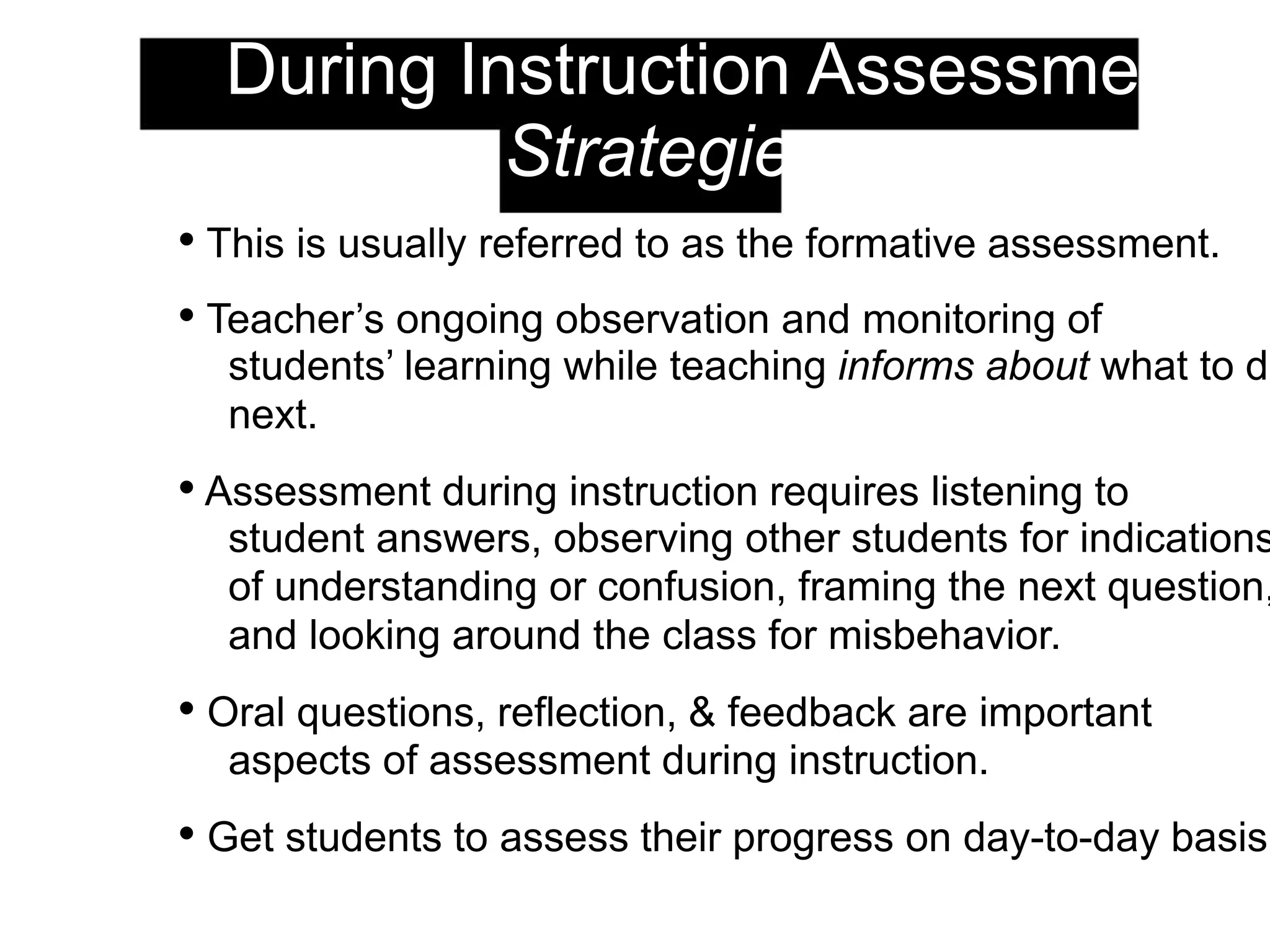 2. During Instruction Assessment:
Strategies
• This is usually referred to as the formative assessment.
• Teacher’s ongoing observation and monitoring of
students’ learning while teaching informs about what to do
next.
• Assessment during instruction requires listening to
student answers, observing other students for indications
of understanding or confusion, framing the next question,
and looking around the class for misbehavior.
• Oral questions, reflection, & feedback are important
aspects of assessment during instruction.
• Get students to assess their progress on day-to-day basis.
 