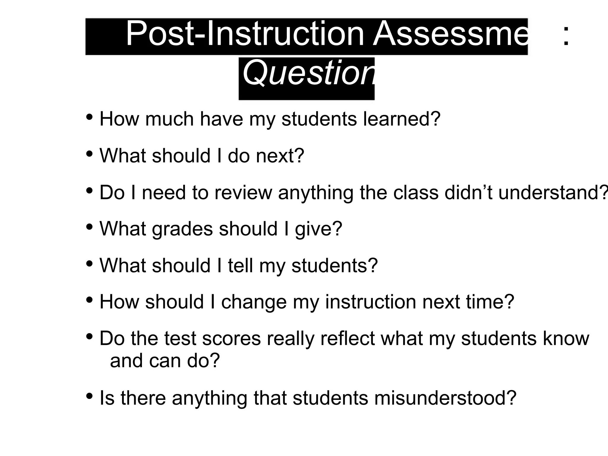 3. Post-Instruction Assessment:
Questions
• How much have my students learned?
• What should I do next?
• Do I need to review anything the class didn’t understand?
• What grades should I give?
• What should I tell my students?
• How should I change my instruction next time?
• Do the test scores really reflect what my students know
and can do?
• Is there anything that students misunderstood?
 