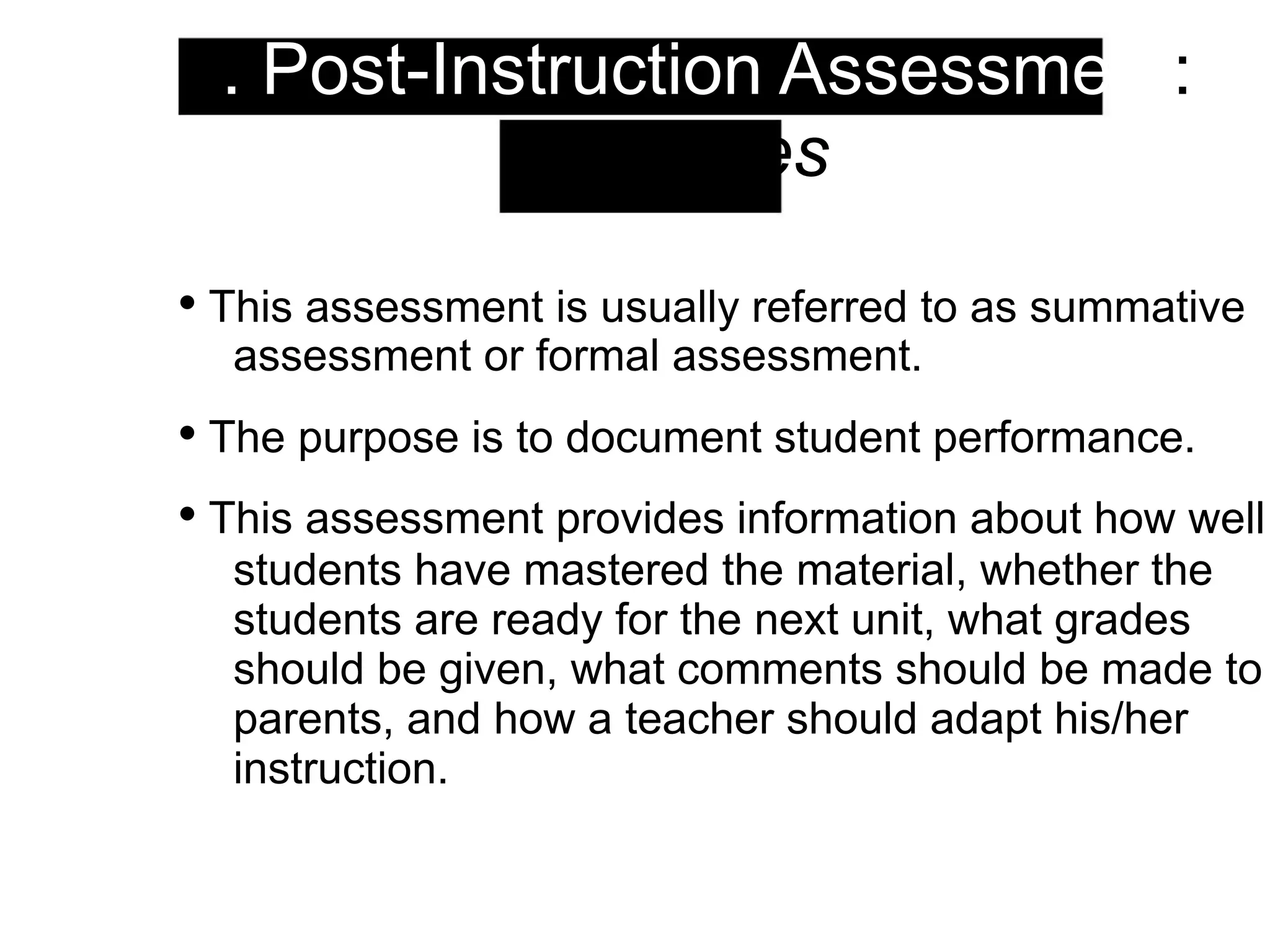 3. Post-Instruction Assessment:
Strategies
• This assessment is usually referred to as summative
assessment or formal assessment.
• The purpose is to document student performance.
• This assessment provides information about how well
students have mastered the material, whether the
students are ready for the next unit, what grades
should be given, what comments should be made to
parents, and how a teacher should adapt his/her
instruction.
 