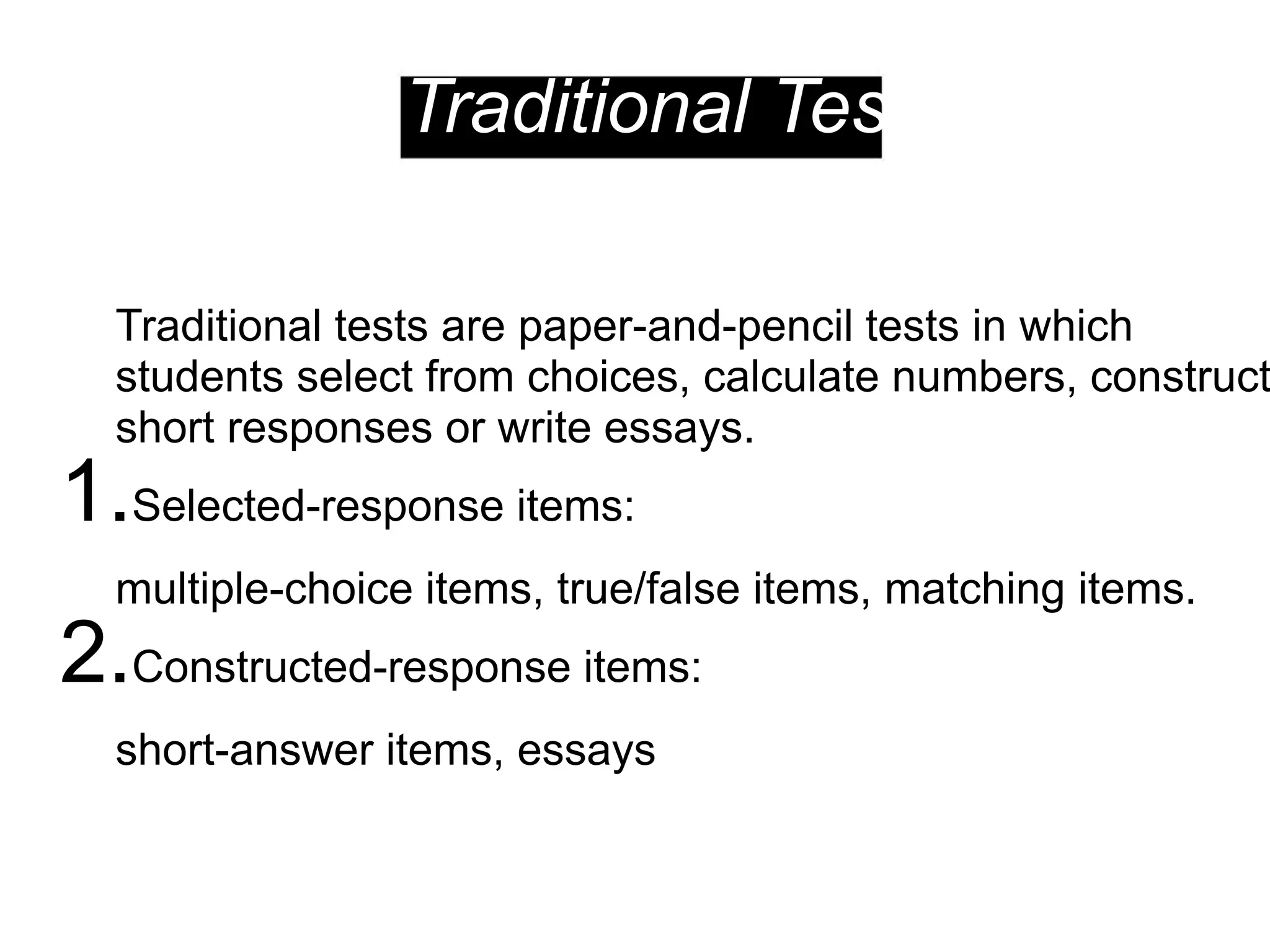 Traditional Tests
Traditional tests are paper-and-pencil tests in which
students select from choices, calculate numbers, construct
short responses or write essays.
1.Selected-response items:
multiple-choice items, true/false items, matching items.
2.Constructed-response items:
short-answer items, essays
 