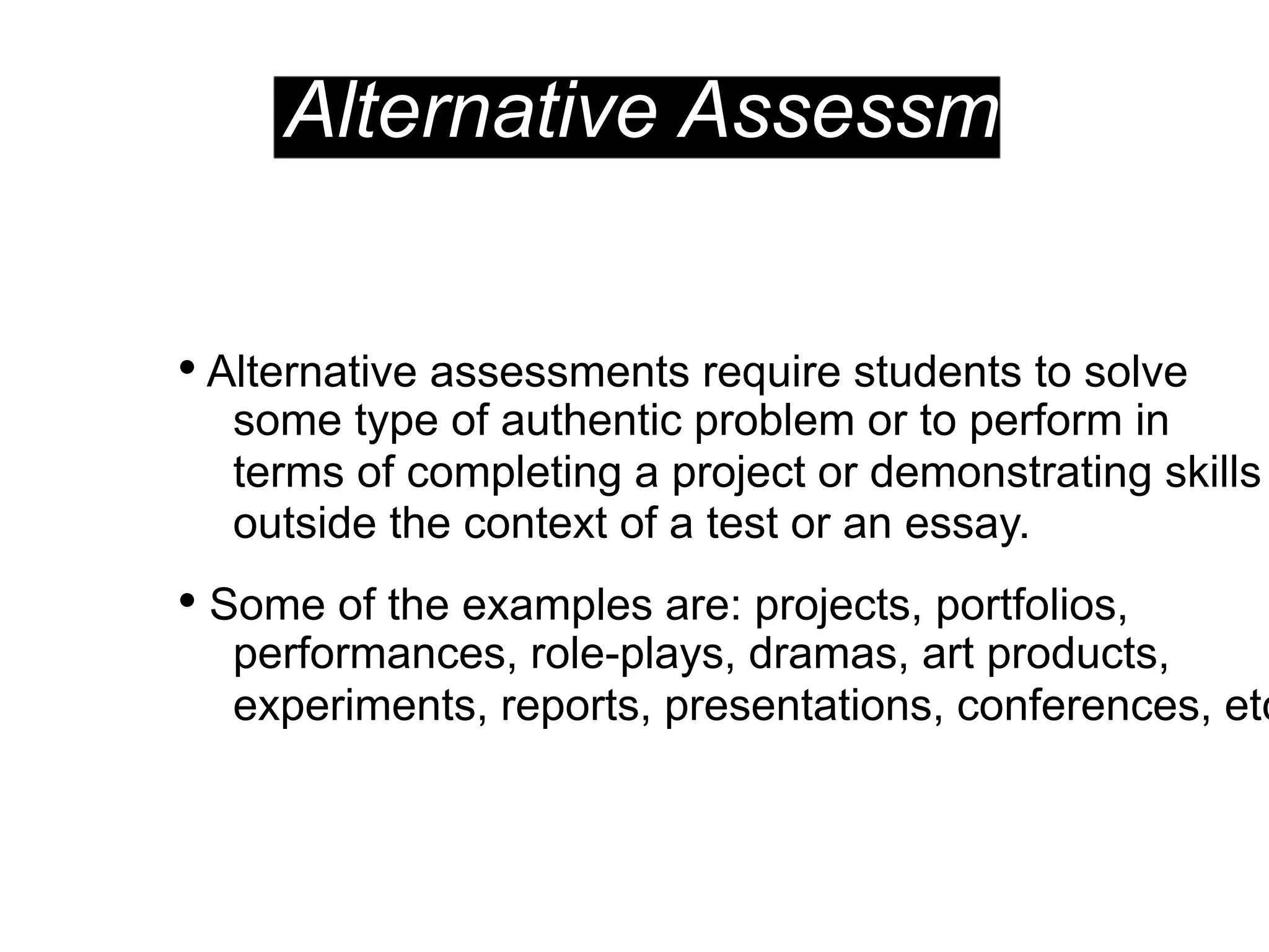 Alternative Assessments
• Alternative assessments require students to solve
some type of authentic problem or to perform in
terms of completing a project or demonstrating skills
outside the context of a test or an essay.
• Some of the examples are: projects, portfolios,
performances, role-plays, dramas, art products,
experiments, reports, presentations, conferences, etc
 