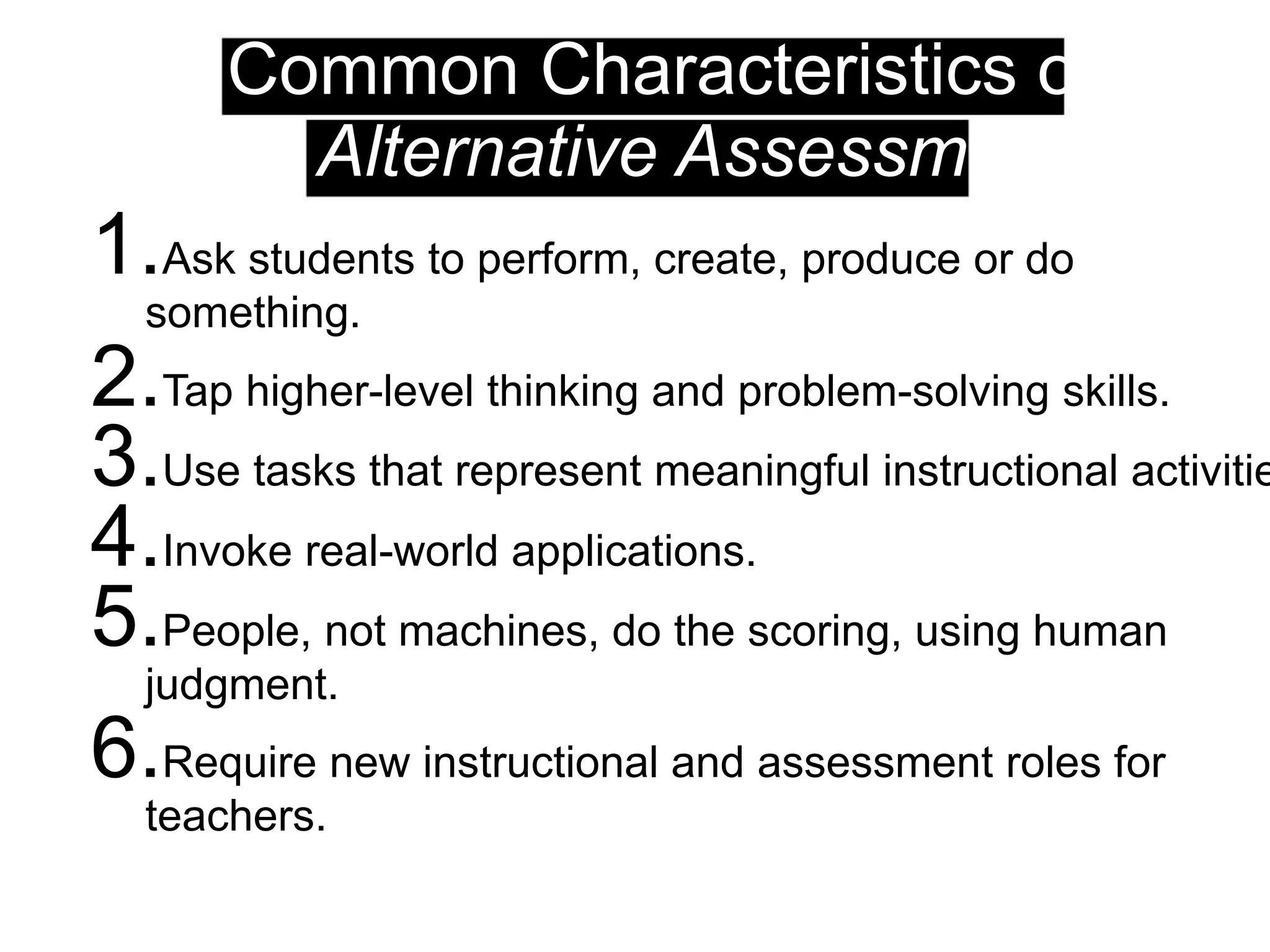 Common Characteristics of
Alternative Assessments
1.Ask students to perform, create, produce or do
something.
2.Tap higher-level thinking and problem-solving skills.
3.Use tasks that represent meaningful instructional activitie
4.Invoke real-world applications.
5.People, not machines, do the scoring, using human
judgment.
6.Require new instructional and assessment roles for
teachers.
 