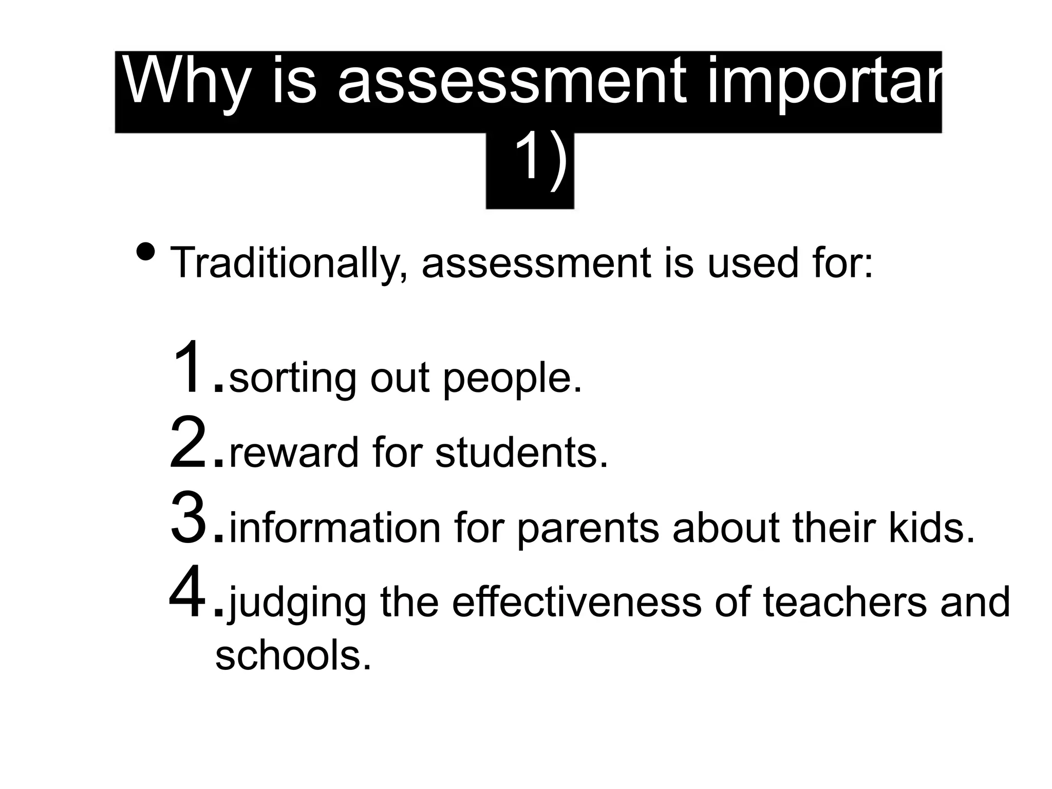 Why is assessment important?
(1)
• Traditionally, assessment is used for:
1.sorting out people.
2.reward for students.
3.information for parents about their kids.
4.judging the effectiveness of teachers and
schools.
 