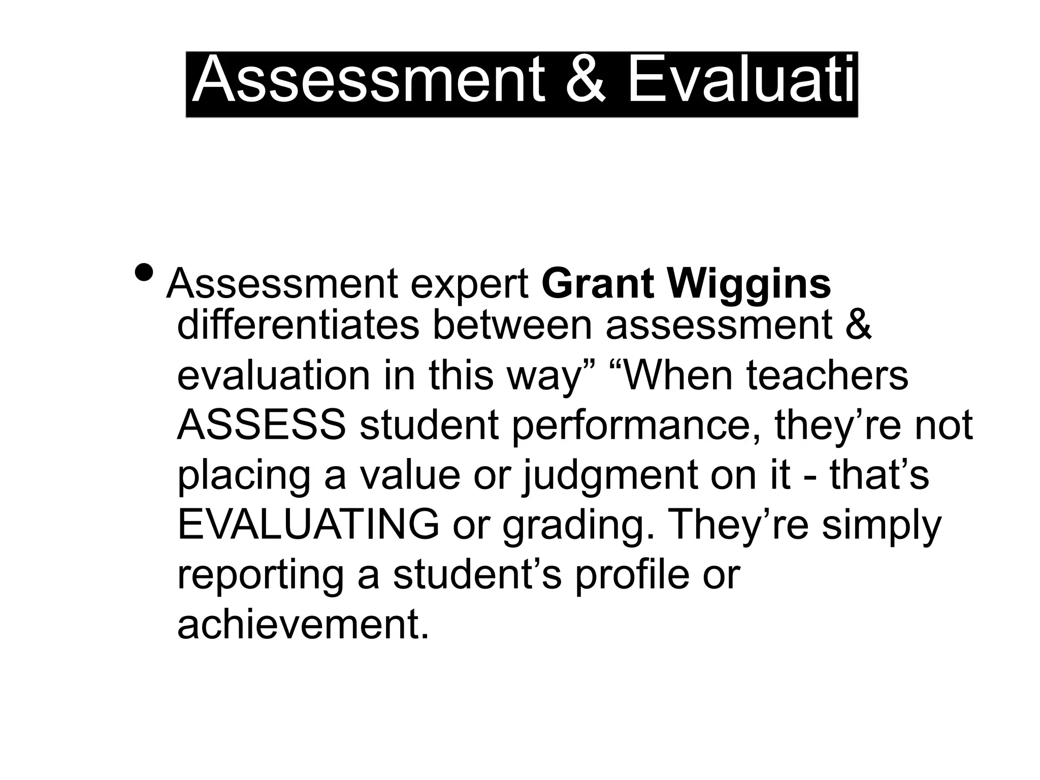 Assessment & Evaluation
•Assessment expert Grant Wiggins
differentiates between assessment &
evaluation in this way” “When teachers
ASSESS student performance, they’re not
placing a value or judgment on it - that’s
EVALUATING or grading. They’re simply
reporting a student’s profile or
achievement.
 