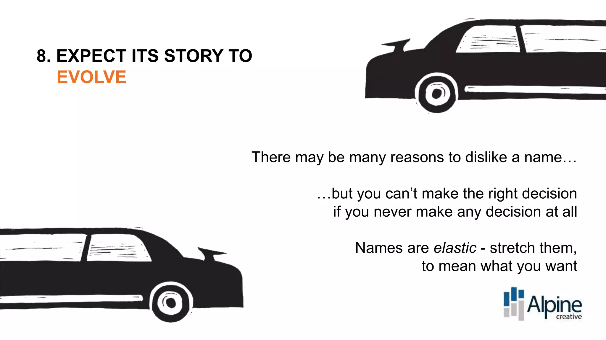 8. EXPECT ITS STORY TO
EVOLVE

There may be many reasons to dislike a name…
…but you can’t make the right decision
if you never make any decision at all
Names are elastic - stretch them,
to mean what you want

 