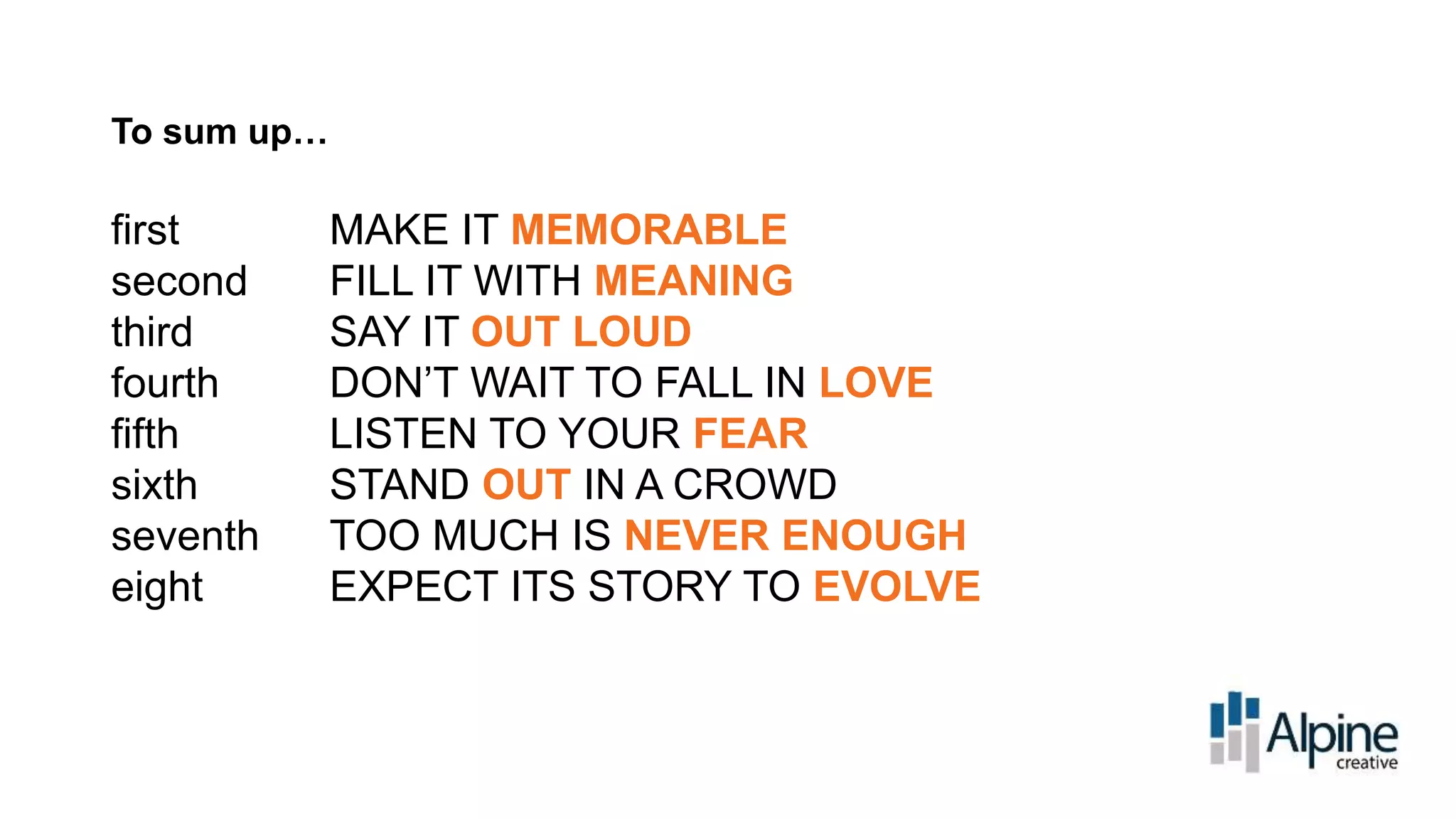 To sum up…

first
second
third
fourth
fifth
sixth
seventh
eight

MAKE IT MEMORABLE
FILL IT WITH MEANING
SAY IT OUT LOUD
DON’T WAIT TO FALL IN LOVE
LISTEN TO YOUR FEAR
STAND OUT IN A CROWD
TOO MUCH IS NEVER ENOUGH
EXPECT ITS STORY TO EVOLVE

 