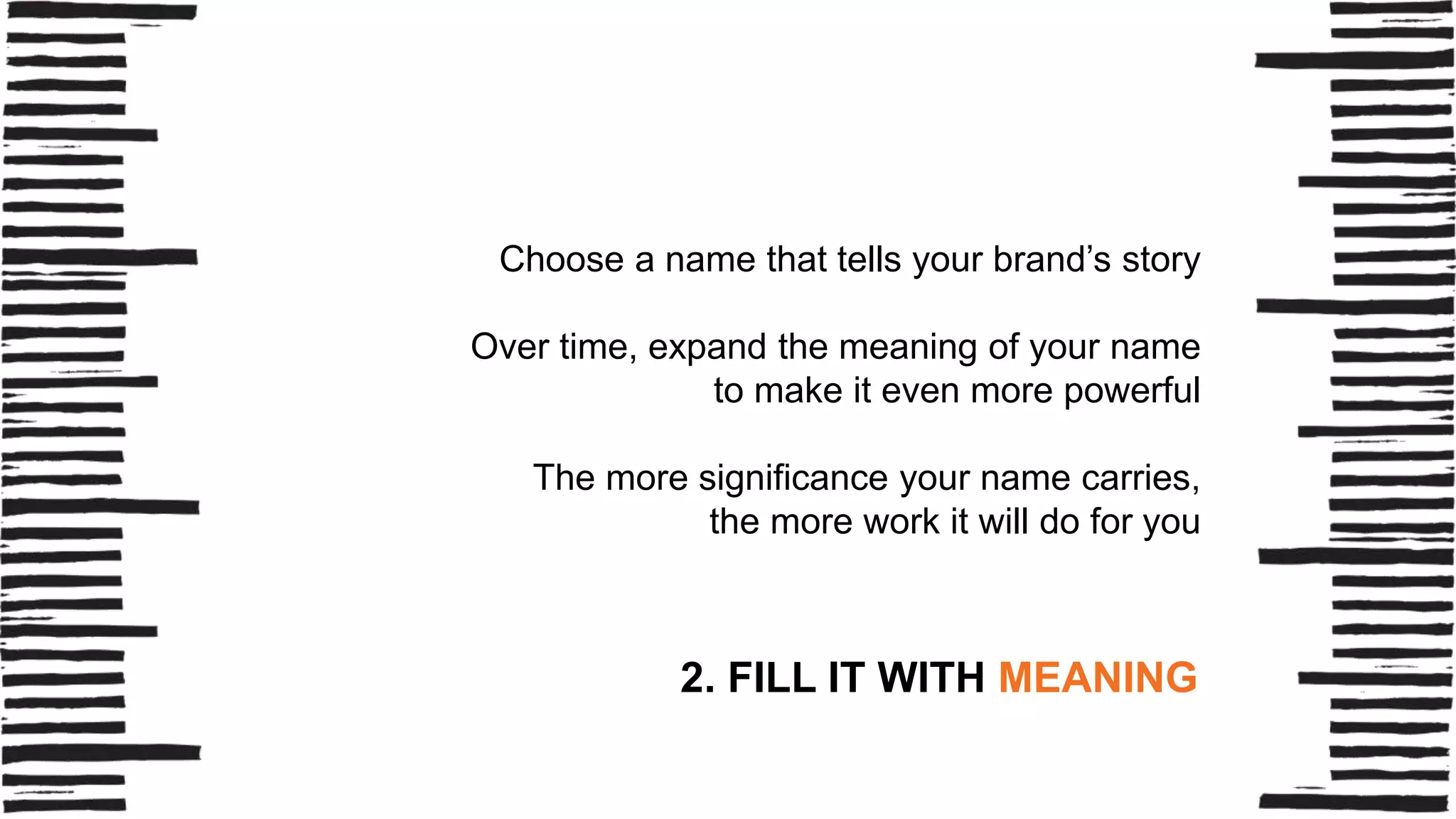 Choose a name that tells your brand’s story
Over time, expand the meaning of your name
to make it even more powerful
The more significance your name carries,
the more work it will do for you

2. FILL IT WITH MEANING

 