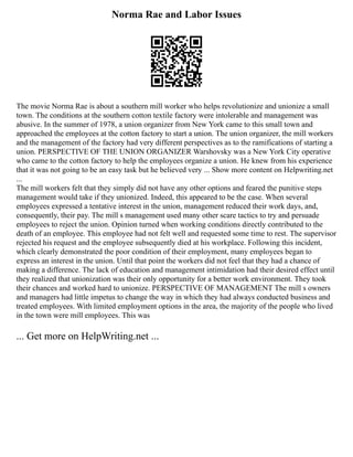 Norma Rae and Labor Issues
The movie Norma Rae is about a southern mill worker who helps revolutionize and unionize a small
town. The conditions at the southern cotton textile factory were intolerable and management was
abusive. In the summer of 1978, a union organizer from New York came to this small town and
approached the employees at the cotton factory to start a union. The union organizer, the mill workers
and the management of the factory had very different perspectives as to the ramifications of starting a
union. PERSPECTIVE OF THE UNION ORGANIZER Warshovsky was a New York City operative
who came to the cotton factory to help the employees organize a union. He knew from his experience
that it was not going to be an easy task but he believed very ... Show more content on Helpwriting.net
...
The mill workers felt that they simply did not have any other options and feared the punitive steps
management would take if they unionized. Indeed, this appeared to be the case. When several
employees expressed a tentative interest in the union, management reduced their work days, and,
consequently, their pay. The mill s management used many other scare tactics to try and persuade
employees to reject the union. Opinion turned when working conditions directly contributed to the
death of an employee. This employee had not felt well and requested some time to rest. The supervisor
rejected his request and the employee subsequently died at his workplace. Following this incident,
which clearly demonstrated the poor condition of their employment, many employees began to
express an interest in the union. Until that point the workers did not feel that they had a chance of
making a difference. The lack of education and management intimidation had their desired effect until
they realized that unionization was their only opportunity for a better work environment. They took
their chances and worked hard to unionize. PERSPECTIVE OF MANAGEMENT The mill s owners
and managers had little impetus to change the way in which they had always conducted business and
treated employees. With limited employment options in the area, the majority of the people who lived
in the town were mill employees. This was
... Get more on HelpWriting.net ...
 