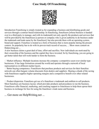 Case Study Of Franchising
Introduction Franchising is simply treated as for expanding a business and distributing goods and
services through a contract based relationship. In franchising, franchisors [whose business is handed
over to a third party to manage, and with its trademark] not only specify the products and services that
will be provided by the franchisees [a person or company who is given authority to do business under
the trademark and trade name by the franchisor], but also provide them with an operating system,
brand and support. Franchise is treated as a form of business that is more popular during the present
context. Its popularity has to do with its proven track record of success, ... Show more content on
Helpwriting.net ...
A new business claims a great deal of time, effort and sacrifice. New individuals are motivated by
their ownership of the business and the capital they have invested. So by franchising, you are going to
get better talent that will work harder to form the business.
 Market influence. Multiple locations increase the company s competitive asset over similar type
businesses. It has large formations around the world and operates through a network of local
representatives in different market layers.
 Better buying competence. Franchisors that purchase products and services for their franchise
network can often bargain volume discounts from dealers and suppliers. Sharing a chunk of the saving
with franchisees supplies higher operating margins and a competitive benefit over other related
businesses.
 Product dispersion. Franchises get use of a franchisor s trademark and emblem to sell products.
Most franchises are business layout, which provides products and procedures to run the business.
Franchisors offer financial, marketing, and coaching support to franchisees to help them sprout their
business in exchange for fees for using the franchisor s trade name and business
... Get more on HelpWriting.net ...
 
