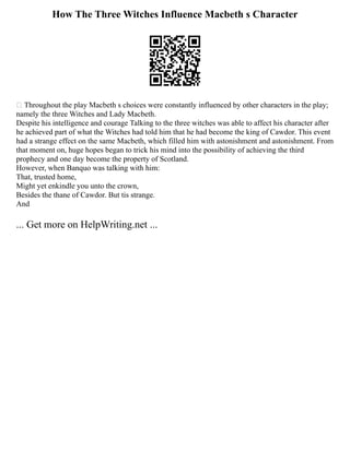 How The Three Witches Influence Macbeth s Character
 Throughout the play Macbeth s choices were constantly influenced by other characters in the play;
namely the three Witches and Lady Macbeth.
Despite his intelligence and courage Talking to the three witches was able to affect his character after
he achieved part of what the Witches had told him that he had become the king of Cawdor. This event
had a strange effect on the same Macbeth, which filled him with astonishment and astonishment. From
that moment on, huge hopes began to trick his mind into the possibility of achieving the third
prophecy and one day become the property of Scotland.
However, when Banquo was talking with him:
That, trusted home,
Might yet enkindle you unto the crown,
Besides the thane of Cawdor. But tis strange.
And
... Get more on HelpWriting.net ...
 