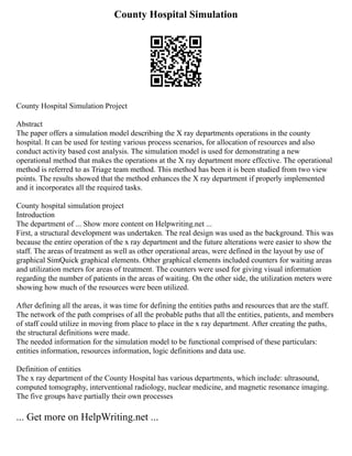 County Hospital Simulation
County Hospital Simulation Project
Abstract
The paper offers a simulation model describing the X ray departments operations in the county
hospital. It can be used for testing various process scenarios, for allocation of resources and also
conduct activity based cost analysis. The simulation model is used for demonstrating a new
operational method that makes the operations at the X ray department more effective. The operational
method is referred to as Triage team method. This method has been it is been studied from two view
points. The results showed that the method enhances the X ray department if properly implemented
and it incorporates all the required tasks.
County hospital simulation project
Introduction
The department of ... Show more content on Helpwriting.net ...
First, a structural development was undertaken. The real design was used as the background. This was
because the entire operation of the x ray department and the future alterations were easier to show the
staff. The areas of treatment as well as other operational areas, were defined in the layout by use of
graphical SimQuick graphical elements. Other graphical elements included counters for waiting areas
and utilization meters for areas of treatment. The counters were used for giving visual information
regarding the number of patients in the areas of waiting. On the other side, the utilization meters were
showing how much of the resources were been utilized.
After defining all the areas, it was time for defining the entities paths and resources that are the staff.
The network of the path comprises of all the probable paths that all the entities, patients, and members
of staff could utilize in moving from place to place in the x ray department. After creating the paths,
the structural definitions were made.
The needed information for the simulation model to be functional comprised of these particulars:
entities information, resources information, logic definitions and data use.
Definition of entities
The x ray department of the County Hospital has various departments, which include: ultrasound,
computed tomography, interventional radiology, nuclear medicine, and magnetic resonance imaging.
The five groups have partially their own processes
... Get more on HelpWriting.net ...
 
