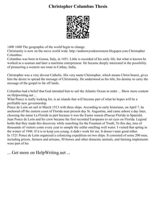 Christopher Columbus Thesis
1400 1600 The geographic of the world begin to change.
Christianity is now on the move world wide. http://andnowyouknowmore.blogspot.com Christopher
Columbus:
Columbus was born in Genoa, Italy, in 1451. Little is recorded of his early life, but what is known he
worked as a seaman and later a maritime entrepreneur. He became deeply interested in the possibility
of pioneering a western sea route to Cathay, India,
Christopher was a very devout Catholic. His very name Christopher, which means Christ bearer, gives
him the desire to spread the message of Christianity. He understood as his title, his destiny to carry the
message of the gospel to far off lands.
Columbus had a belief that God intended him to sail the Atlantic Ocean in order ... Show more content
on Helpwriting.net ...
What Ponce is really looking for, is an islands that will become part of what he hopes will be a
profitable new governorship.
Ponce de León set sail in March 1513 with three ships. According to early historians, on April 7, he
anchored off the eastern coast of Florida near present day St. Augustine, and came ashore a day later,
choosing the name La Florida in part because it was the Easter season (Pascua Florida in Spanish).
Juan Ponce de León and his crew became the first recorded Europeans to set eyes on Florida. Legend
holds that they made this discovery while searching for the Fountain of Youth, To this day, tens of
thousands of visitors come every year to sample the sulfur smelling well water. I visited that spring in
the winter of 1948. If it is to keep you young, it didn t work for me. It doesn t taste good either.
In 1521 Ponce de León organized a colonizing expedition on two ships. It consisted of some 200 men,
including priests, farmers and artisans, 50 horses and other domestic animals, and farming implements
were part of his
... Get more on HelpWriting.net ...
 