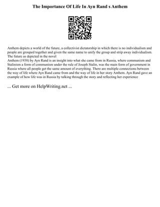The Importance Of Life In Ayn Rand s Anthem
Anthem depicts a world of the future, a collectivist dictatorship in which there is no individualism and
people are grouped together and given the same name to unify the group and strip away individualism.
The future as depicted in the novel
Anthem (1938) by Ayn Rand is an insight into what she came from in Russia, where communism and
Stalinism a form of communism under the rule of Joseph Stalin, was the main form of government in
Russia where all people get the same amount of everything. There are multiple connections between
the way of life where Ayn Rand came from and the way of life in her story Anthem. Ayn Rand gave an
example of how life was in Russia by talking through the story and reflecting her experience
... Get more on HelpWriting.net ...
 