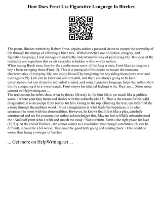 How Does Frost Use Figurative Language In Birches
The poem, Birches written by Robert Frost, depicts author s personal desire to escape the normality of
life through the mirage of climbing a birch tree. With distinctive use of diction, imagery, and
figurative language, Frost manages to indirectly understand his way of perceiving life. His view of the
normality and repetition that exists everyday is hidden within words written.
When seeing Birch trees, bent by the cumbersome snow of the long winter, Frost likes to imagine a
boy s been swinging them (Frost, 3). This is a portrayal of his desire to escape the mundane
characteristics of everyday life, and enjoy himself by imagining the boy riding them down over and
over again (29). Life can be laborious and stressful, and there are always going to be hard
uncertainties that can strain the individual s mind, and using figurative language helps the author show
this by comparing it to a worn branch. Frost shows his internal feelings with, They are ... Show more
content on Helpwriting.net ...
The realizations he infers show what he thinks life truly is; for him life is too much like a pathless
wood, / where your face burns and tickles with the cobwebs (44 45). That is the reason for his wild
imagination, it is an escape from reality for him. Going to the top, climbing the tree, can help find the
a route through the pathless wood . Frost s imagination is what feeds his happiness, it is what
separates the norm with the abnormalities. However, he knows that life is like a play, carefully
constructed and set for a reason; the author acknowledges this, May no fate willfully misunderstand
me / And half grant what I wish and snatch me away / Not to return. Earth s the right place for love
(50 53). At the end of Birches , the author comes to a resolution; that though sometimes life can be
difficult, it could be a lot worse, That could be good both going and coming back. / One could do
worse than being a swinger of birches
... Get more on HelpWriting.net ...
 