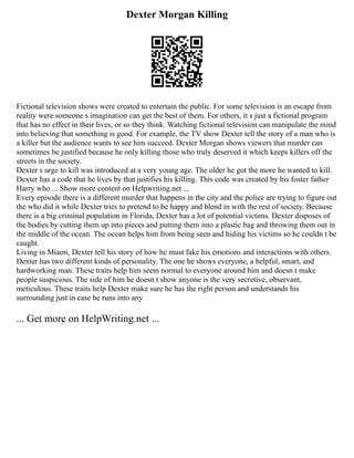 Dexter Morgan Killing
Fictional television shows were created to entertain the public. For some television is an escape from
reality were someone s imagination can get the best of them. For others, it s just a fictional program
that has no effect in their lives, or so they think. Watching fictional television can manipulate the mind
into believing that something is good. For example, the TV show Dexter tell the story of a man who is
a killer but the audience wants to see him succeed. Dexter Morgan shows viewers that murder can
sometimes be justified because he only killing those who truly deserved it which keeps killers off the
streets in the society.
Dexter s urge to kill was introduced at a very young age. The older he got the more he wanted to kill.
Dexter has a code that he lives by that justifies his killing. This code was created by his foster father
Harry who ... Show more content on Helpwriting.net ...
Every episode there is a different murder that happens in the city and the police are trying to figure out
the who did it while Dexter tries to pretend to be happy and blend in with the rest of society. Because
there is a big criminal population in Florida, Dexter has a lot of potential victims. Dexter disposes of
the bodies by cutting them up into pieces and putting them into a plastic bag and throwing them out in
the middle of the ocean. The ocean helps him from being seen and hiding his victims so he couldn t be
caught.
Living in Miami, Dexter tell his story of how he must fake his emotions and interactions with others.
Dexter has two different kinds of personality. The one he shows everyone, a helpful, smart, and
hardworking man. These traits help him seem normal to everyone around him and doesn t make
people suspicious. The side of him he doesn t show anyone is the very secretive, observant,
meticulous. These traits help Dexter make sure he has the right person and understands his
surrounding just in case he runs into any
... Get more on HelpWriting.net ...
 