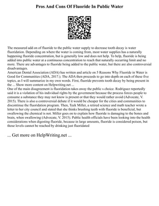 Pros And Cons Of Fluoride In Public Water
The measured add on of fluoride to the public water supply to decrease tooth decay is water
fluoridation. Depending on where the water is coming from, most water supplies has a naturally
happening fluoride concentration, but is generally low and does not help. To help, fluoride is being
added into public water at a continuous concentration to reach that naturally occurring limit and no
more. There are advantages to fluoride being added to the public water, but there are also controversial
disadvantages.
American Dental Association (ADA) has written and article on 5 Reasons Why Fluoride in Water is
Good for Communities (ADA, 2017.). The ADA then proceeds to go into depth on each of these five
topics, as I will summarize in my own words. First, fluoride prevents tooth decay by being present in
the ... Show more content on Helpwriting.net ...
One of the main disagreement is fluoridation takes away the public s choice. Rodriguez reportedly
said it is a violation of his individual rights by the government because the process forces people to
consume a substance they may not know is present or that they would rather avoid (Advocate, V.
2015). There is also a controversial debate if it would be cheaper for the cities and communities to
discontinue the fluoridation program. Then, Teek Miller, a retired science and math teacher wrote a
letter to her city council and stated that she thinks brushing teeth with fluoride is beneficial, but
swallowing the chemical is not. Miller goes on to explain how fluoride is damaging to the bones and
brain, when swallowing (Advocate, V. 2015). Public health officials have been looking into the health
considerations when digesting fluoride, because in large amounts, fluoride is considered poison, but
those levels cannot be reached by drinking just fluoridated
... Get more on HelpWriting.net ...
 