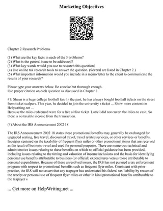 Marketing Objectives
Chapter 2 Research Problems
(1) What are the key facts in each of the 3 problems?
(2) What is the general issue to be addressed?
(3) What key words would you use to research this question?
(4) Use online tax research tools to answer the question. (Several are listed in Chapter 2.)
(5) What important information would you include in a memo/letter to the client to communicate the
results of your research?
Please type your answers below. Be concise but thorough enough.
Use proper citation on each question as discussed in Chapter 2.
#1: Shaun is a huge college football fan. In the past, he has always bought football tickets on the street
from ticket scalpers. This year, he decided to join the university s ticket ... Show more content on
Helpwriting.net ...
Because the miles redeemed were for a free airline ticket. Latrell did not cnvert the miles to cash; So
there is no taxable income from the transaction.
(4) About the IRS Announcement 2002 18
The IRS Announcement 2002 18 states these promotional benefits may generally be exchanged for
upgraded seating, free travel, discounted travel, travel related services, or other services or benefits.
Inquiries centered on the taxability of frequent flyer miles or other promotional items that are received
as the result of business travel and used for personal purposes. There are numerous technical and
administrative issues relating to these benefits on which no official guidance has been provided,
including issues relating to the timing and valuation of income inclusions and the basis for identifying
personal use benefits attributable to business (or official) expenditures versus those attributable to
personal expenditures. Because of these unresolved issues, the IRS has not pursued a tax enforcement
program with respect to promotional benefits such as frequent flyer miles. Consistent with prior
practice, the IRS will not assert that any taxpayer has understated his federal tax liability by reason of
the receipt or personal use of frequent flyer miles or other in kind promotional benefits attributable to
the taxpayer s
... Get more on HelpWriting.net ...
 