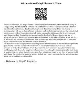 Witchcraft And Magic Became A Taboo
The use of witchcraft and magic became a taboo in early modern Europe. Most individuals living in
Europe during the 16th and 17th centuries believed that these witches could connect with a different
realm to influence the world they found themselves in, the natural world. There was no way of
pointing out a witch and so these arbitrary guidelines made by looking at stereotypes that outcasts had,
led them early modern Europe into the witch hunts, where unfair trials meant the lives of innocent
individuals were lost. Through the documents found in The Trial of Tempel Anneke, the use of
witchcraft and other forms of sorcery were sought after to aid in time of need, but the actual practice
of witchcraft and use magic were frowned upon by Christians who linked this practice to Satan and
would culminate with the witch s death after an unfair trial.
For those individuals living in Brunswick during the seventeenth century, it was socially acceptable to
go to witches for help. These witches were seen as unconventional healers, who used herbs as
remedies to treat different ailments. While these remedies were unusual to most, their effectiveness
kept bringing back those who sought a witches services. Even though it was acceptable for individuals
to seek the help of a witch, it was frowned upon for a witch to use magic or any form of sorcery to aid
individuals. The people who turned to witches for help were barely punished, but the witch in question
was severely punished as evidenced by
... Get more on HelpWriting.net ...
 