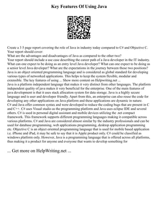 Key Features Of Using Java
Create a 3 5 page report covering the role of Java in industry today compared to C# and Objective C.
Your report should cover:
What are the advantages and disadvantages of Java as compared to the other two?
Your report should include a use case describing the career path of a Java developer in the IT industry.
What can one expect to be doing as an entry level Java developer? What can one expect to be doing as
a senior level Java developer? What are the expectations in the journey between those two positions?
Java is an object oriented programming language and is considered as global standard for developing
various types of networked applications. This helps to keep the system flexible, modular and
extensible. The key features of using ... Show more content on Helpwriting.net ...
Java is a platform independent language that makes it very distinct from other languages. The platform
independent quality of java makes it very beneficial for the enterprise. One of the main features of
java development is that it uses stack allocation system for data storage. Java is a highly secure
language and is user and developer friendly. Apart from this, an enterprise can also reuse the code for
developing any other applications on Java platform and these applications are dynamic in nature.
C# and Java offer common syntax and were developed to reduce the coding bugs that are present in C
and C++. C# uses Visual studio as the programming platform and Java uses eclipse IDE and several
others. C# is used in personal digital assistant and mobile devices utilizing the .net compact
framework. This framework supports different programming languages making it compatible across
various platforms. C# and Java are considered almost similar by the industry professionals and can be
used for database programming, web applications programming, desktop application programming
etc. Objective C is an object oriented programming language that is used for mobile based application
i.e. iPhone and iPad, it may be safe to say that it is Apple product only. C# could be classified as
windows platform only. However, Java is a programming language that is offered across all platforms,
thus making it a product for anyone and everyone that wants to develop something for
... Get more on HelpWriting.net ...
 
