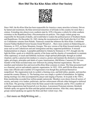 How Did The Ku Klux Klan Affect Our Society
Since 1865, the Ku Klux Klan has been responsible for America s many atrocities in history. Driven
by hatred and resentment, the Klan terrorized minorities of all kinds in this country for more than a
century. Extending into almost every southern state by 1870, it became a vehicle for white southern
resistance to the Republican Party s Reconstruction era policies. This single violent group was
responsible for thousands of deaths, and would help to weaken the political power of Southern blacks
and Republicans. On December 24, 1865, during the reconstruction of the South after the Civil War,
six Confederate veterans from Pulaski, Tennessee created the infamous Ku Klux Klan. Confederate
General Nathan Bedford Forrest became Grand Wizard of ... Show more content on Helpwriting.net ...
Simmons, in 1915, on Stone Mountain, Georgia. This new version of the Klan focused mainly on new
areas such as anti Catholicism and anti immigration and they supported prohibition. It stressed
fundamentalism in religion. A pamphlet published in Atlanta by Simmons in 1917, brought into the
light the Klan s goals as to shield the sanctity of the home and the chastity of womanhood; to maintain
white supremacy; to teach and faithfully inculcate a high spiritual philosophy through an exalted
ritualism; and by a practical devotedness to conserve, protect and maintain the distinctive institutions,
rights, privileges, principles and ideals of a pure Americanism. (McWhirter, Cameron 65) The new
founder of the Klan recruited many new followers by joining fraternal organizations. The new
members paid initiation fees and received Ku Klux Klan costumes in return. The Klan presented itself
as a fraternal, activist and ardently patriotic organization. In 1922, 1924, and1926 the Klan elected
many state officials and a number of Congressmen even though they professed themselves
nonpolitical. The organization took its symbol, a burning cross, and held rallies, parades, and marches
around the country (History 2). The burning cross was simply a symbol of intimidation. Its lighting
during meetings was often accompanied by prayer and singing of hymns. At its peak in the 1920 s,
Klan membership exceeded four million people nationwide. Members were drawn from all sectors of
society, and many civic leaders, politicians, and law enforcement officials either belonged or deferred
to the Klan. The growing violence from the Klan caused wide resentment, and by 1922 a number of
anti Klan organizations had formed all over the place. A prominent Protestant minister, Reinhold
Niebuhr spoke out against the Klan and that gained national attention. After that, many opposing
groups started speaking out against the Klan and their violent ways. One
... Get more on HelpWriting.net ...
 