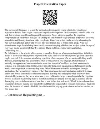 Piaget Observation Paper
The purpose of this paper is to use the habituation technique in young infants to evaluate one
hypothesis derived from Piaget s theory of cognitive development. I will compare 5 months old s in a
task that involves possible and impossible outcomes. Piaget s theory specifies the cognitive
competencies of children of this age. 1a. During the sensorimotor stage children experience the world
around them differently than how older people do, this of course this can be seen by observing the
way in which children gather and process new information that is within their grasp. What the
sensorimotor stage does is bring about the five senses into play, children that are just below the age of
two years would use most of their five senses. These children ... Show more content on
Helpwriting.net ...
2a. Habituation is the way in which people respond to things are after constant repetition. What this
means is the way in which people respond is the exact same way in which people get over a new hit
single, or trend. After constant simulating repetition of the response of a person to said thing would
decrease, meaning they pay less mind to what is being shown, told or given. Dishabituation is
basically the opposite of habituation in the sense that instead of unable to not have a decrease in
response to a stimulation that repeats, it is when after the person has undergone habituation he/she
would come to go back to the way they were. What this means is that if a person goes through
habituation, they would revert back as if they had never gone through habituation in the first place,
and in turn would come to have the same response that they had undergone when they were first
stimulated by whatever they were shown or given. Habituation helps researchers study the cognitive
process in infants by allowing them to monitor and measure exactly at what age is an infant able to
thoroughly process information and how fast is said infant able to learn it. Which in turn allows these
researchers to know exactly how the child would learn to respond after constant stimulation. Take into
mind for instance a 5 month old child, the child would be playing peek a boo with his/her mother, at
first glance the
... Get more on HelpWriting.net ...
 