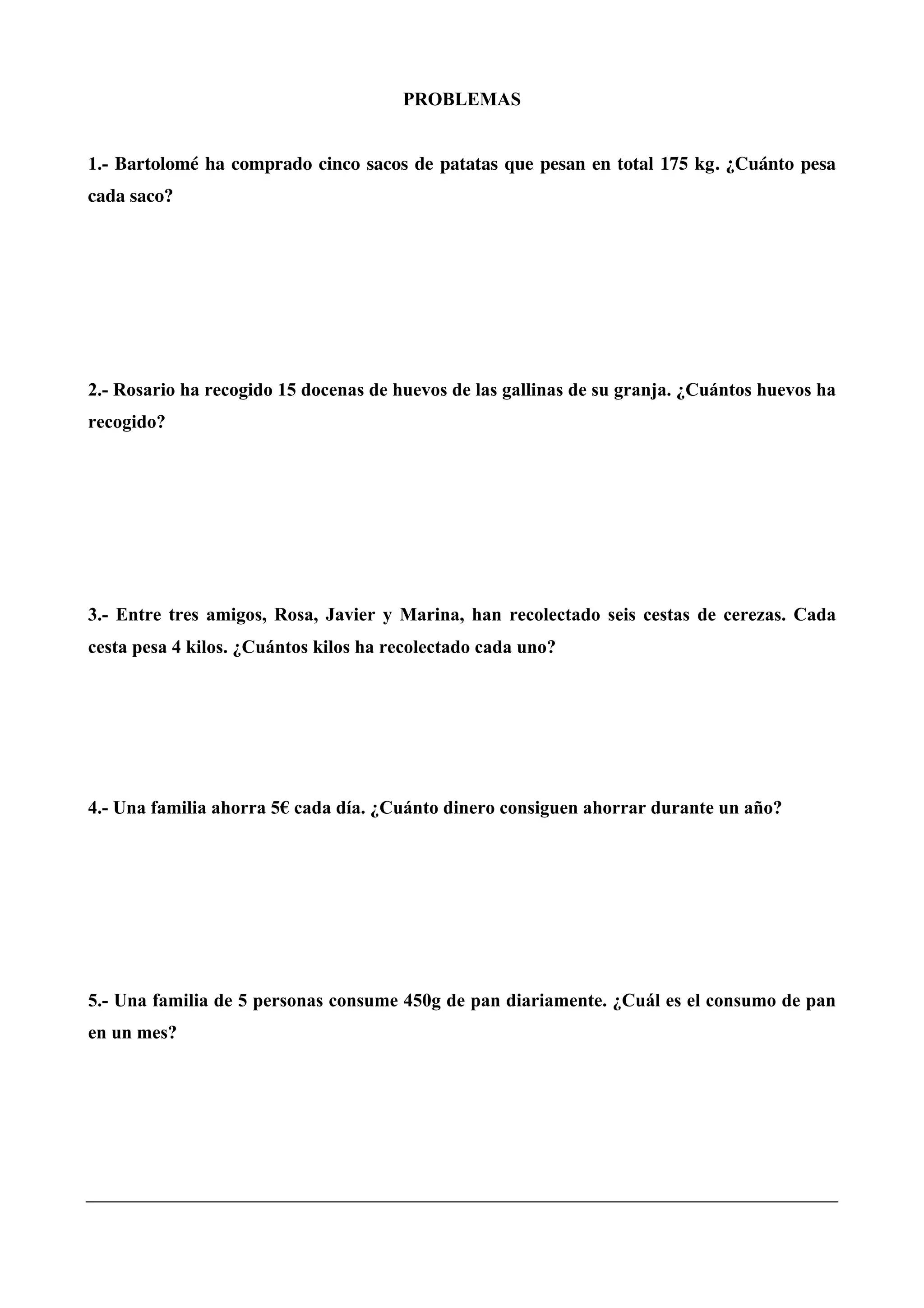 PROBLEMAS
1.- Bartolomé ha comprado cinco sacos de patatas que pesan en total 175 kg. ¿Cuánto pesa
cada saco?
2.- Rosario ha recogido 15 docenas de huevos de las gallinas de su granja. ¿Cuántos huevos ha
recogido?
3.- Entre tres amigos, Rosa, Javier y Marina, han recolectado seis cestas de cerezas. Cada
cesta pesa 4 kilos. ¿Cuántos kilos ha recolectado cada uno?
4.- Una familia ahorra 5€ cada día. ¿Cuánto dinero consiguen ahorrar durante un año?
5.- Una familia de 5 personas consume 450g de pan diariamente. ¿Cuál es el consumo de pan
en un mes?
 