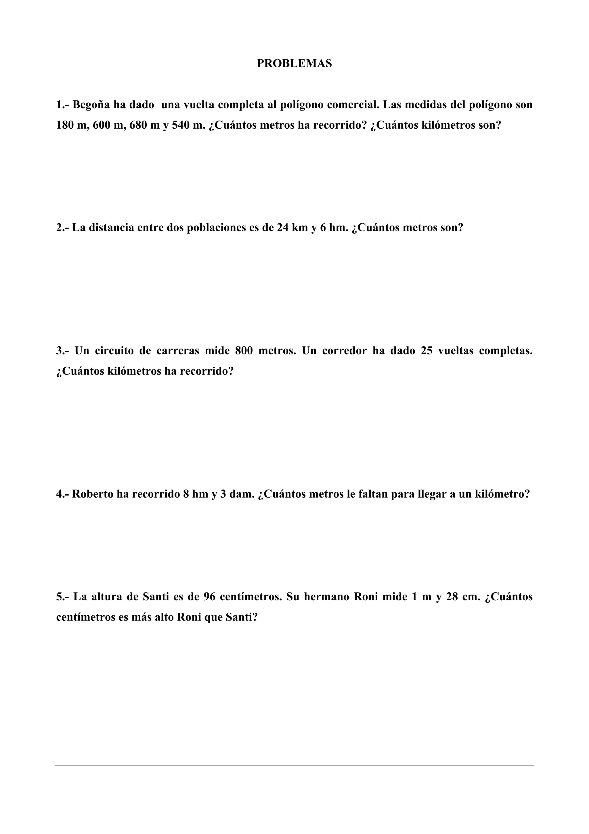 PROBLEMAS
1.- Begoña ha dado una vuelta completa al polígono comercial. Las medidas del polígono son
180 m, 600 m, 680 m y 540 m. ¿Cuántos metros ha recorrido? ¿Cuántos kilómetros son?
2.- La distancia entre dos poblaciones es de 24 km y 6 hm. ¿Cuántos metros son?
3.- Un circuito de carreras mide 800 metros. Un corredor ha dado 25 vueltas completas.
¿Cuántos kilómetros ha recorrido?
4.- Roberto ha recorrido 8 hm y 3 dam. ¿Cuántos metros le faltan para llegar a un kilómetro?
5.- La altura de Santi es de 96 centímetros. Su hermano Roni mide 1 m y 28 cm. ¿Cuántos
centímetros es más alto Roni que Santi?
 