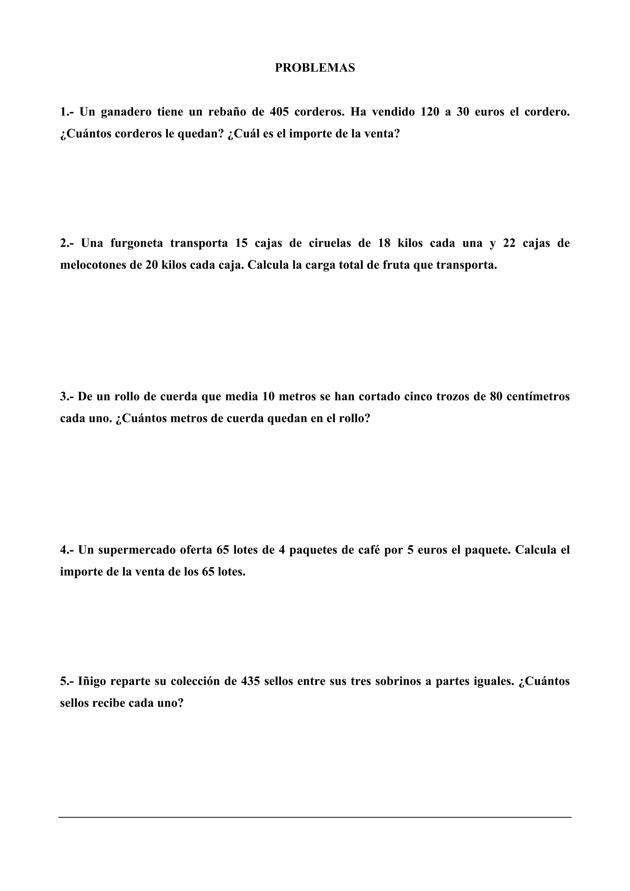 PROBLEMAS
1.- Un ganadero tiene un rebaño de 405 corderos. Ha vendido 120 a 30 euros el cordero.
¿Cuántos corderos le quedan? ¿Cuál es el importe de la venta?
2.- Una furgoneta transporta 15 cajas de ciruelas de 18 kilos cada una y 22 cajas de
melocotones de 20 kilos cada caja. Calcula la carga total de fruta que transporta.
3.- De un rollo de cuerda que media 10 metros se han cortado cinco trozos de 80 centímetros
cada uno. ¿Cuántos metros de cuerda quedan en el rollo?
4.- Un supermercado oferta 65 lotes de 4 paquetes de café por 5 euros el paquete. Calcula el
importe de la venta de los 65 lotes.
5.- Iñigo reparte su colección de 435 sellos entre sus tres sobrinos a partes iguales. ¿Cuántos
sellos recibe cada uno?
 