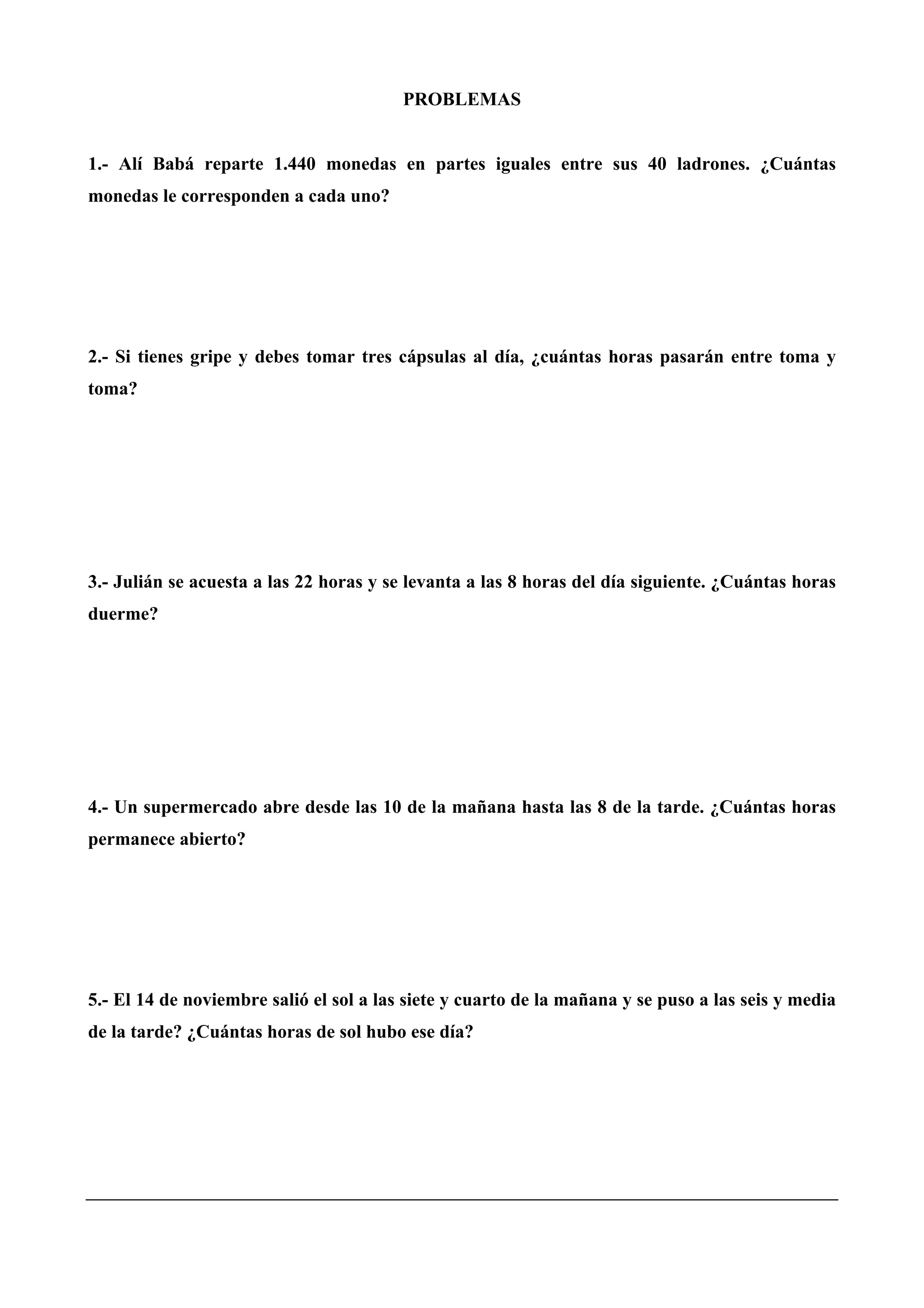 PROBLEMAS
1.- Alí Babá reparte 1.440 monedas en partes iguales entre sus 40 ladrones. ¿Cuántas
monedas le corresponden a cada uno?
2.- Si tienes gripe y debes tomar tres cápsulas al día, ¿cuántas horas pasarán entre toma y
toma?
3.- Julián se acuesta a las 22 horas y se levanta a las 8 horas del día siguiente. ¿Cuántas horas
duerme?
4.- Un supermercado abre desde las 10 de la mañana hasta las 8 de la tarde. ¿Cuántas horas
permanece abierto?
5.- El 14 de noviembre salió el sol a las siete y cuarto de la mañana y se puso a las seis y media
de la tarde? ¿Cuántas horas de sol hubo ese día?
 