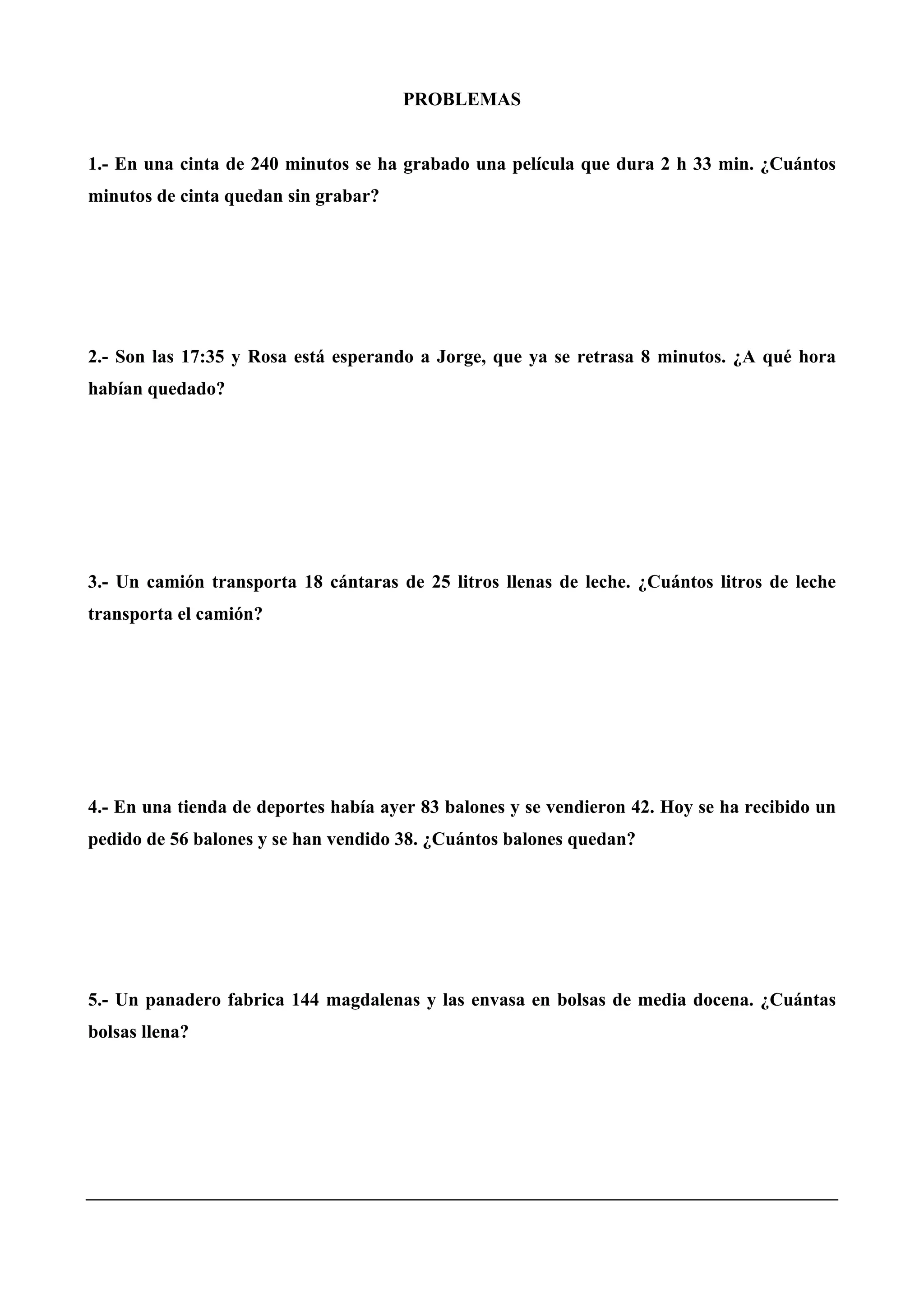 PROBLEMAS
1.- En una cinta de 240 minutos se ha grabado una película que dura 2 h 33 min. ¿Cuántos
minutos de cinta quedan sin grabar?
2.- Son las 17:35 y Rosa está esperando a Jorge, que ya se retrasa 8 minutos. ¿A qué hora
habían quedado?
3.- Un camión transporta 18 cántaras de 25 litros llenas de leche. ¿Cuántos litros de leche
transporta el camión?
4.- En una tienda de deportes había ayer 83 balones y se vendieron 42. Hoy se ha recibido un
pedido de 56 balones y se han vendido 38. ¿Cuántos balones quedan?
5.- Un panadero fabrica 144 magdalenas y las envasa en bolsas de media docena. ¿Cuántas
bolsas llena?
 