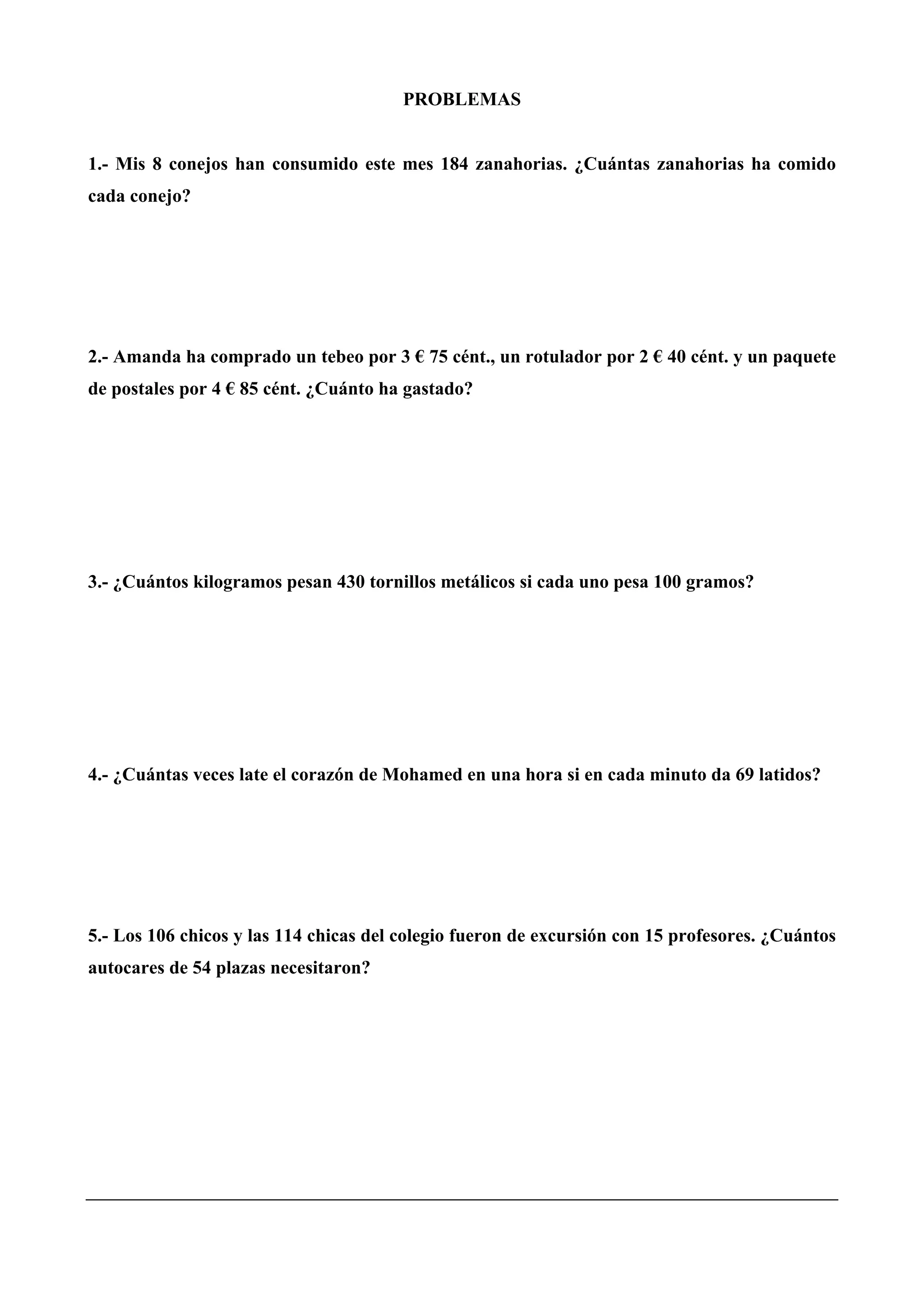 PROBLEMAS
1.- Mis 8 conejos han consumido este mes 184 zanahorias. ¿Cuántas zanahorias ha comido
cada conejo?
2.- Amanda ha comprado un tebeo por 3 € 75 cént., un rotulador por 2 € 40 cént. y un paquete
de postales por 4 € 85 cént. ¿Cuánto ha gastado?
3.- ¿Cuántos kilogramos pesan 430 tornillos metálicos si cada uno pesa 100 gramos?
4.- ¿Cuántas veces late el corazón de Mohamed en una hora si en cada minuto da 69 latidos?
5.- Los 106 chicos y las 114 chicas del colegio fueron de excursión con 15 profesores. ¿Cuántos
autocares de 54 plazas necesitaron?
 