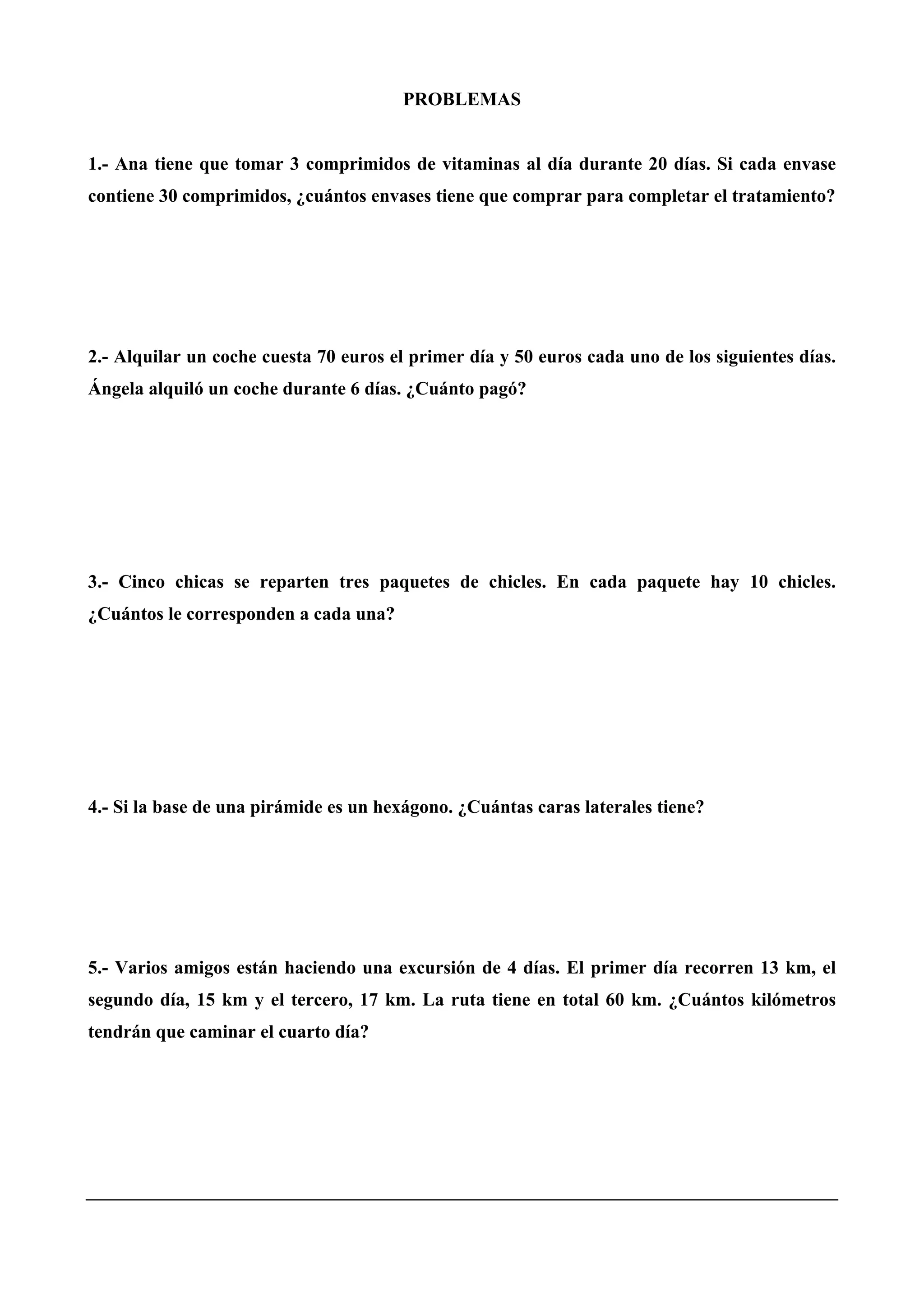 PROBLEMAS
1.- Ana tiene que tomar 3 comprimidos de vitaminas al día durante 20 días. Si cada envase
contiene 30 comprimidos, ¿cuántos envases tiene que comprar para completar el tratamiento?
2.- Alquilar un coche cuesta 70 euros el primer día y 50 euros cada uno de los siguientes días.
Ángela alquiló un coche durante 6 días. ¿Cuánto pagó?
3.- Cinco chicas se reparten tres paquetes de chicles. En cada paquete hay 10 chicles.
¿Cuántos le corresponden a cada una?
4.- Si la base de una pirámide es un hexágono. ¿Cuántas caras laterales tiene?
5.- Varios amigos están haciendo una excursión de 4 días. El primer día recorren 13 km, el
segundo día, 15 km y el tercero, 17 km. La ruta tiene en total 60 km. ¿Cuántos kilómetros
tendrán que caminar el cuarto día?
 