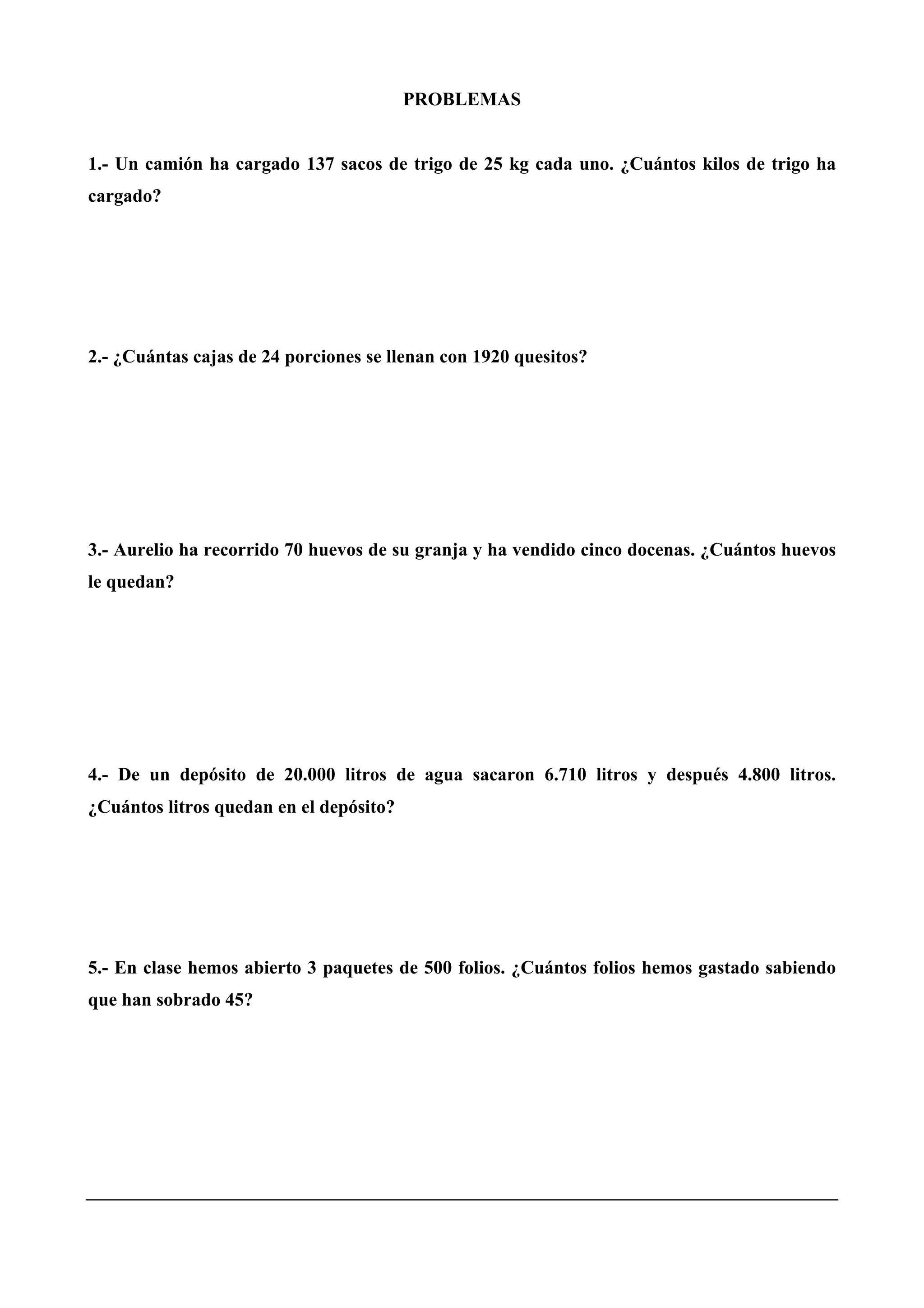 PROBLEMAS
1.- Un camión ha cargado 137 sacos de trigo de 25 kg cada uno. ¿Cuántos kilos de trigo ha
cargado?
2.- ¿Cuántas cajas de 24 porciones se llenan con 1920 quesitos?
3.- Aurelio ha recorrido 70 huevos de su granja y ha vendido cinco docenas. ¿Cuántos huevos
le quedan?
4.- De un depósito de 20.000 litros de agua sacaron 6.710 litros y después 4.800 litros.
¿Cuántos litros quedan en el depósito?
5.- En clase hemos abierto 3 paquetes de 500 folios. ¿Cuántos folios hemos gastado sabiendo
que han sobrado 45?
 