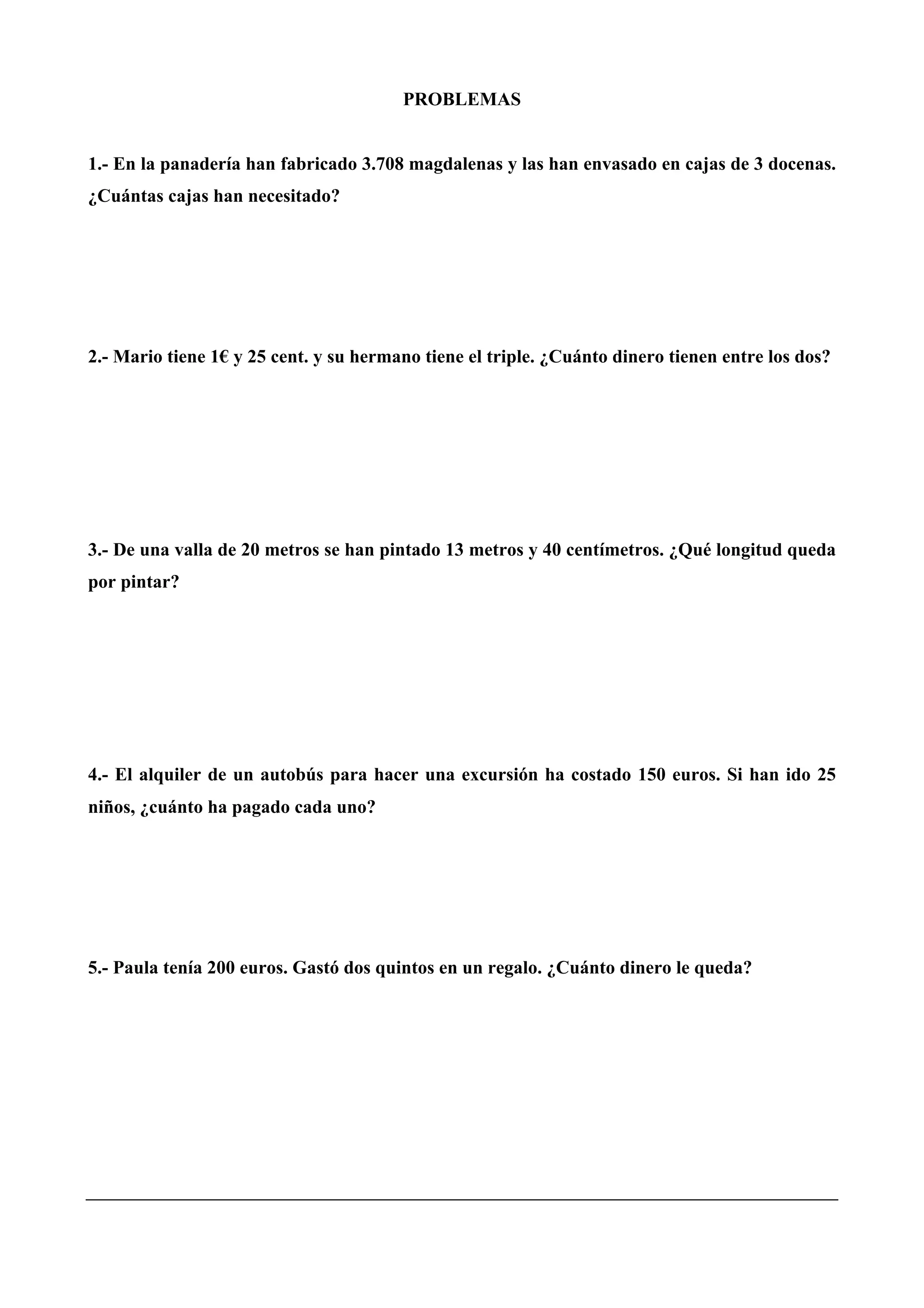 PROBLEMAS
1.- En la panadería han fabricado 3.708 magdalenas y las han envasado en cajas de 3 docenas.
¿Cuántas cajas han necesitado?
2.- Mario tiene 1€ y 25 cent. y su hermano tiene el triple. ¿Cuánto dinero tienen entre los dos?
3.- De una valla de 20 metros se han pintado 13 metros y 40 centímetros. ¿Qué longitud queda
por pintar?
4.- El alquiler de un autobús para hacer una excursión ha costado 150 euros. Si han ido 25
niños, ¿cuánto ha pagado cada uno?
5.- Paula tenía 200 euros. Gastó dos quintos en un regalo. ¿Cuánto dinero le queda?
 