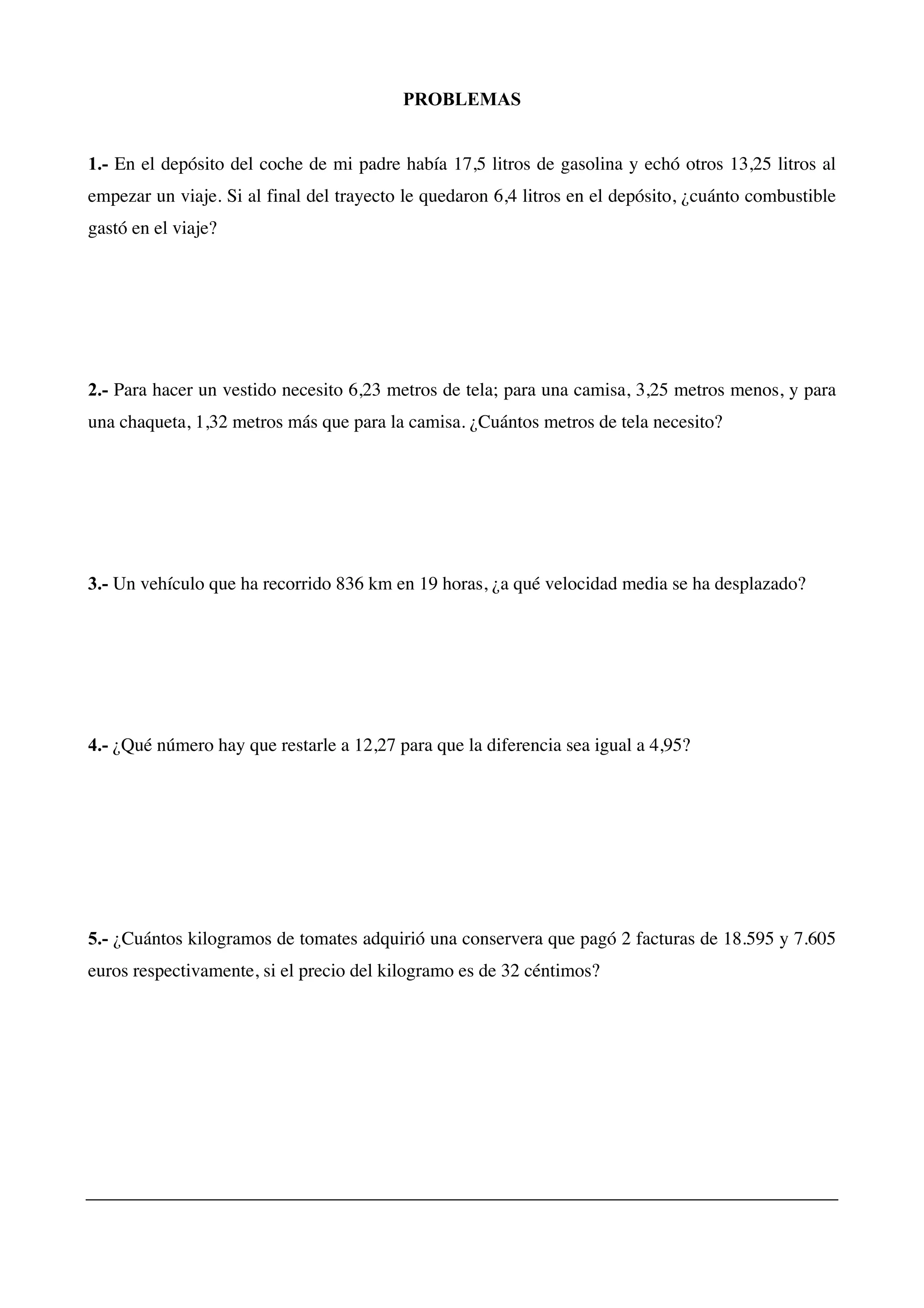PROBLEMAS
1.- En el depósito del coche de mi padre había 17,5 litros de gasolina y echó otros 13,25 litros al
empezar un viaje. Si al final del trayecto le quedaron 6,4 litros en el depósito, ¿cuánto combustible
gastó en el viaje?
2.- Para hacer un vestido necesito 6,23 metros de tela; para una camisa, 3,25 metros menos, y para
una chaqueta, 1,32 metros más que para la camisa. ¿Cuántos metros de tela necesito?
3.- Un vehículo que ha recorrido 836 km en 19 horas, ¿a qué velocidad media se ha desplazado?
4.- ¿Qué número hay que restarle a 12,27 para que la diferencia sea igual a 4,95?
5.- ¿Cuántos kilogramos de tomates adquirió una conservera que pagó 2 facturas de 18.595 y 7.605
euros respectivamente, si el precio del kilogramo es de 32 céntimos?
 