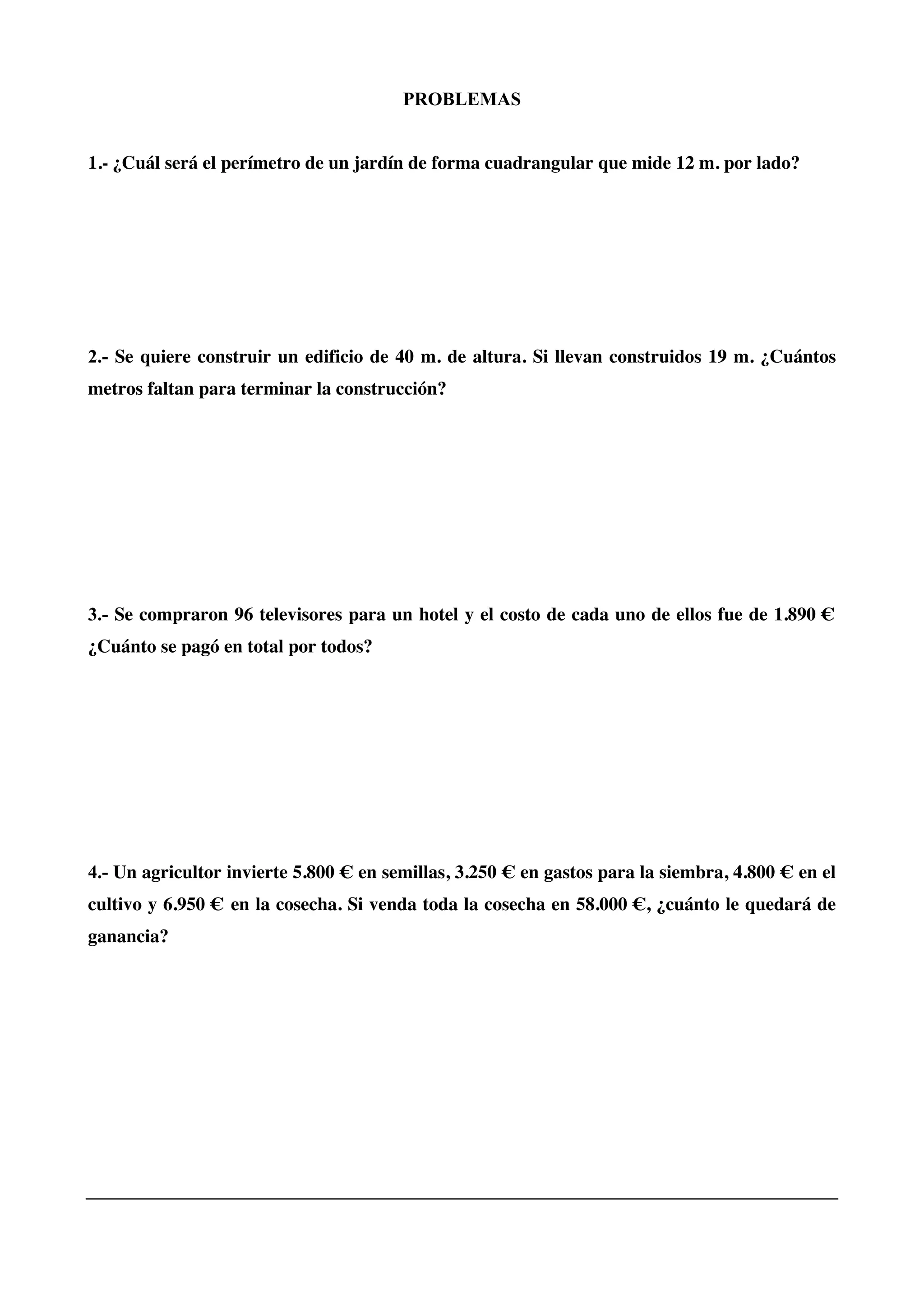 PROBLEMAS
1.- ¿Cuál será el perímetro de un jardín de forma cuadrangular que mide 12 m. por lado?
2.- Se quiere construir un edificio de 40 m. de altura. Si llevan construidos 19 m. ¿Cuántos
metros faltan para terminar la construcción?
3.- Se compraron 96 televisores para un hotel y el costo de cada uno de ellos fue de 1.890 €
¿Cuánto se pagó en total por todos?
4.- Un agricultor invierte 5.800 € en semillas, 3.250 € en gastos para la siembra, 4.800 € en el
cultivo y 6.950 € en la cosecha. Si venda toda la cosecha en 58.000 €, ¿cuánto le quedará de
ganancia?
 