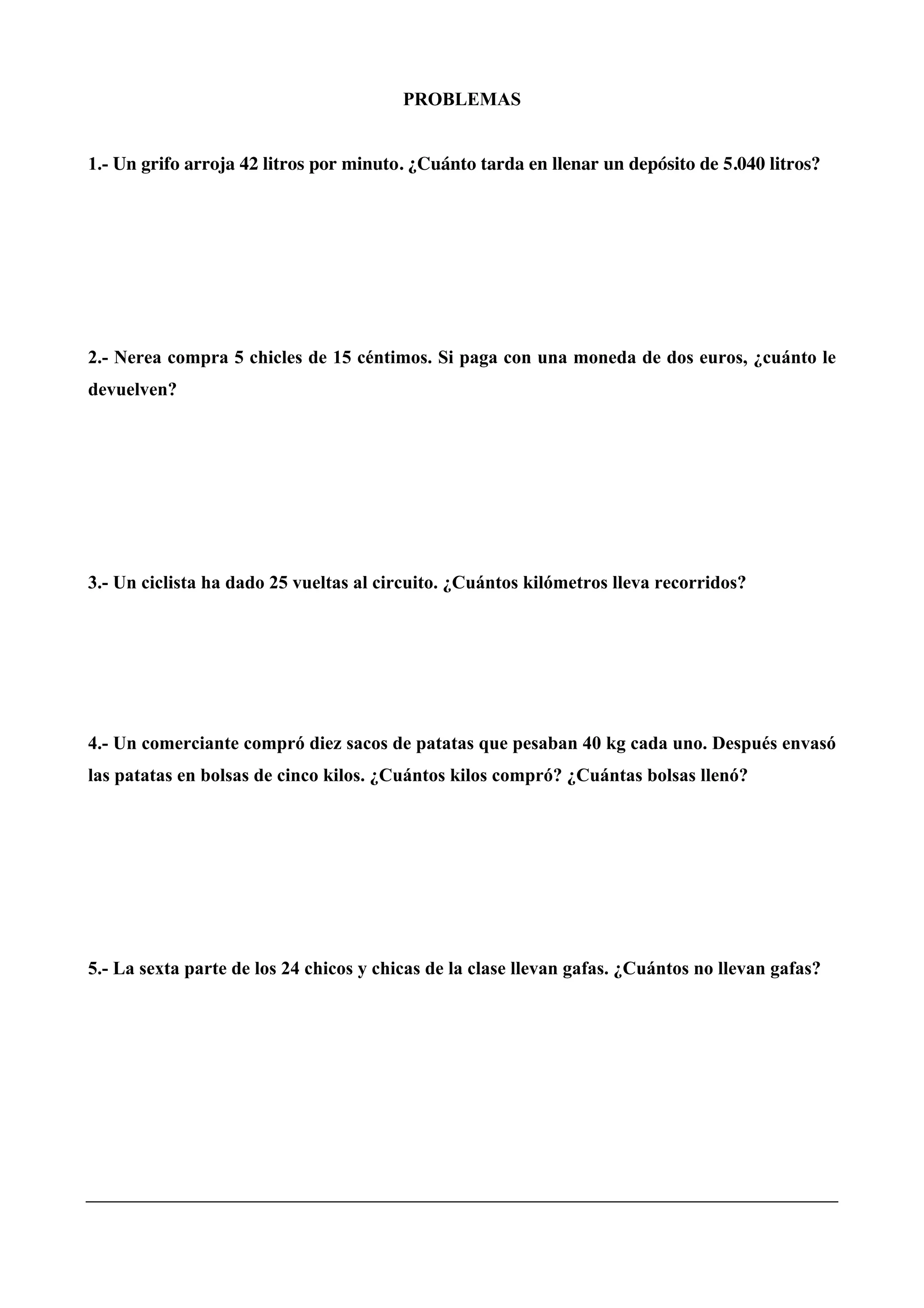 PROBLEMAS
1.- Un grifo arroja 42 litros por minuto. ¿Cuánto tarda en llenar un depósito de 5.040 litros?
2.- Nerea compra 5 chicles de 15 céntimos. Si paga con una moneda de dos euros, ¿cuánto le
devuelven?
3.- Un ciclista ha dado 25 vueltas al circuito. ¿Cuántos kilómetros lleva recorridos?
4.- Un comerciante compró diez sacos de patatas que pesaban 40 kg cada uno. Después envasó
las patatas en bolsas de cinco kilos. ¿Cuántos kilos compró? ¿Cuántas bolsas llenó?
5.- La sexta parte de los 24 chicos y chicas de la clase llevan gafas. ¿Cuántos no llevan gafas?
 