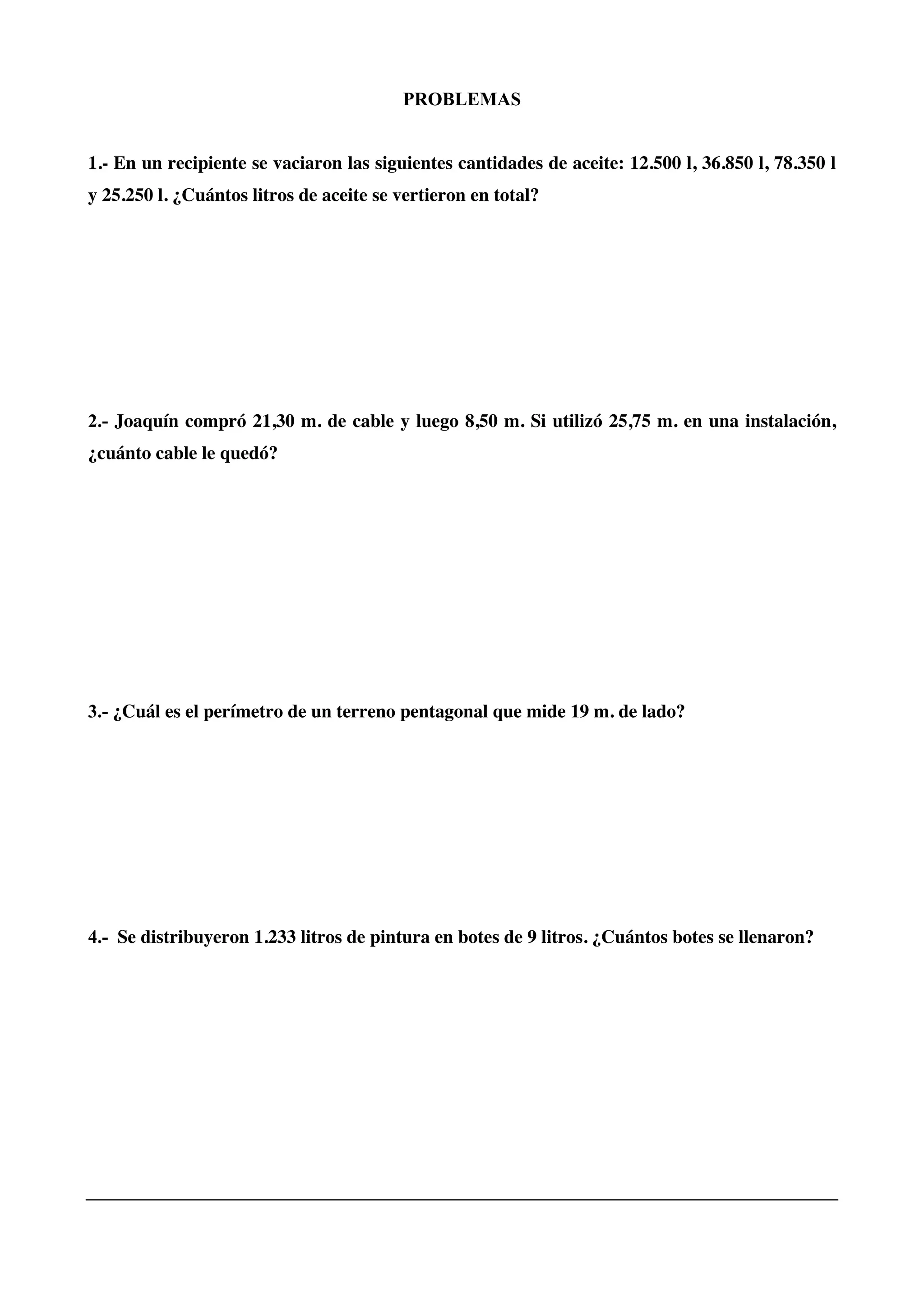 PROBLEMAS
1.- En un recipiente se vaciaron las siguientes cantidades de aceite: 12.500 l, 36.850 l, 78.350 l
y 25.250 l. ¿Cuántos litros de aceite se vertieron en total?
2.- Joaquín compró 21,30 m. de cable y luego 8,50 m. Si utilizó 25,75 m. en una instalación,
¿cuánto cable le quedó?
3.- ¿Cuál es el perímetro de un terreno pentagonal que mide 19 m. de lado?
4.- Se distribuyeron 1.233 litros de pintura en botes de 9 litros. ¿Cuántos botes se llenaron?
 