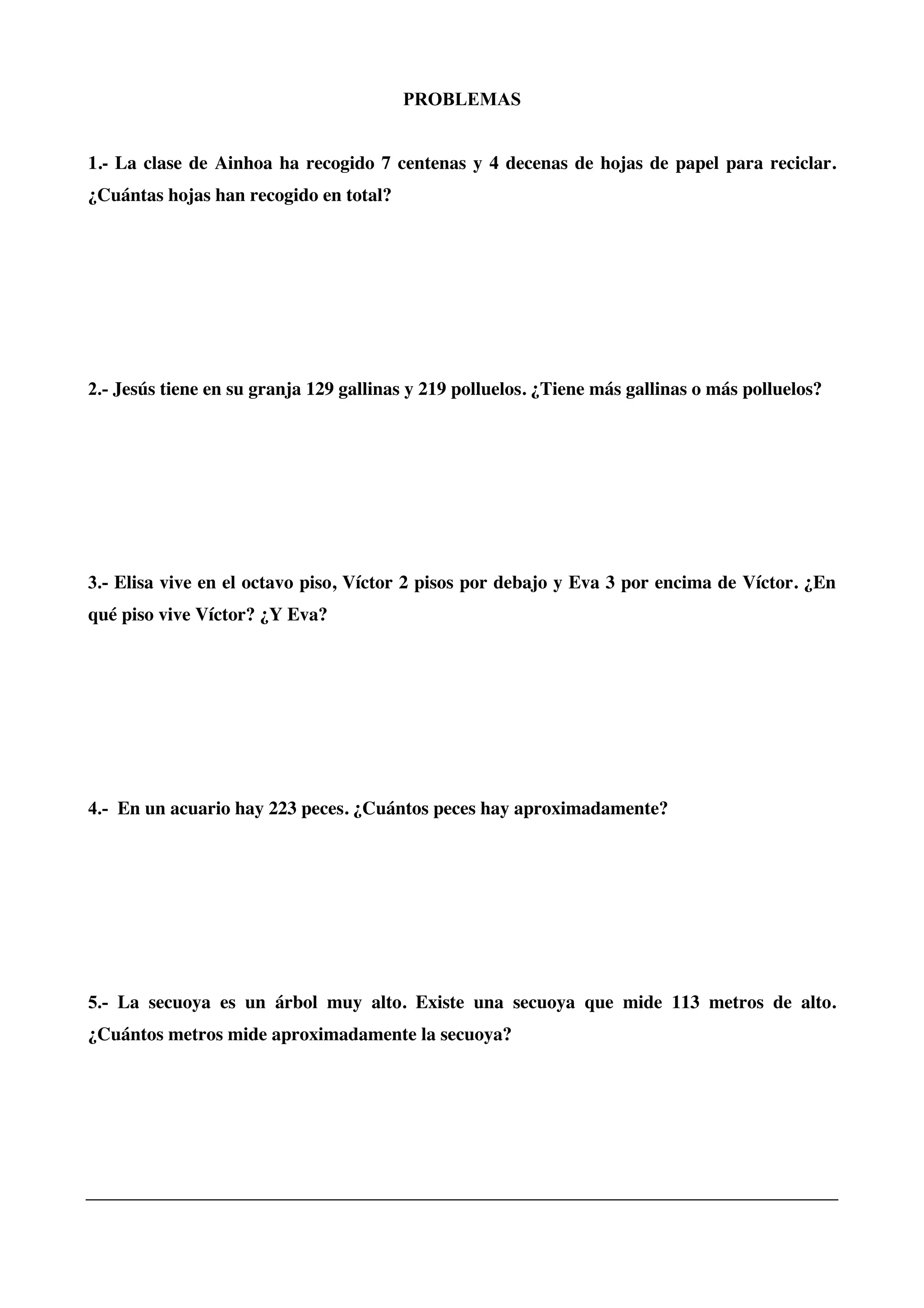 PROBLEMAS
1.- La clase de Ainhoa ha recogido 7 centenas y 4 decenas de hojas de papel para reciclar.
¿Cuántas hojas han recogido en total?
2.- Jesús tiene en su granja 129 gallinas y 219 polluelos. ¿Tiene más gallinas o más polluelos?
3.- Elisa vive en el octavo piso, Víctor 2 pisos por debajo y Eva 3 por encima de Víctor. ¿En
qué piso vive Víctor? ¿Y Eva?
4.- En un acuario hay 223 peces. ¿Cuántos peces hay aproximadamente?
5.- La secuoya es un árbol muy alto. Existe una secuoya que mide 113 metros de alto.
¿Cuántos metros mide aproximadamente la secuoya?
 
