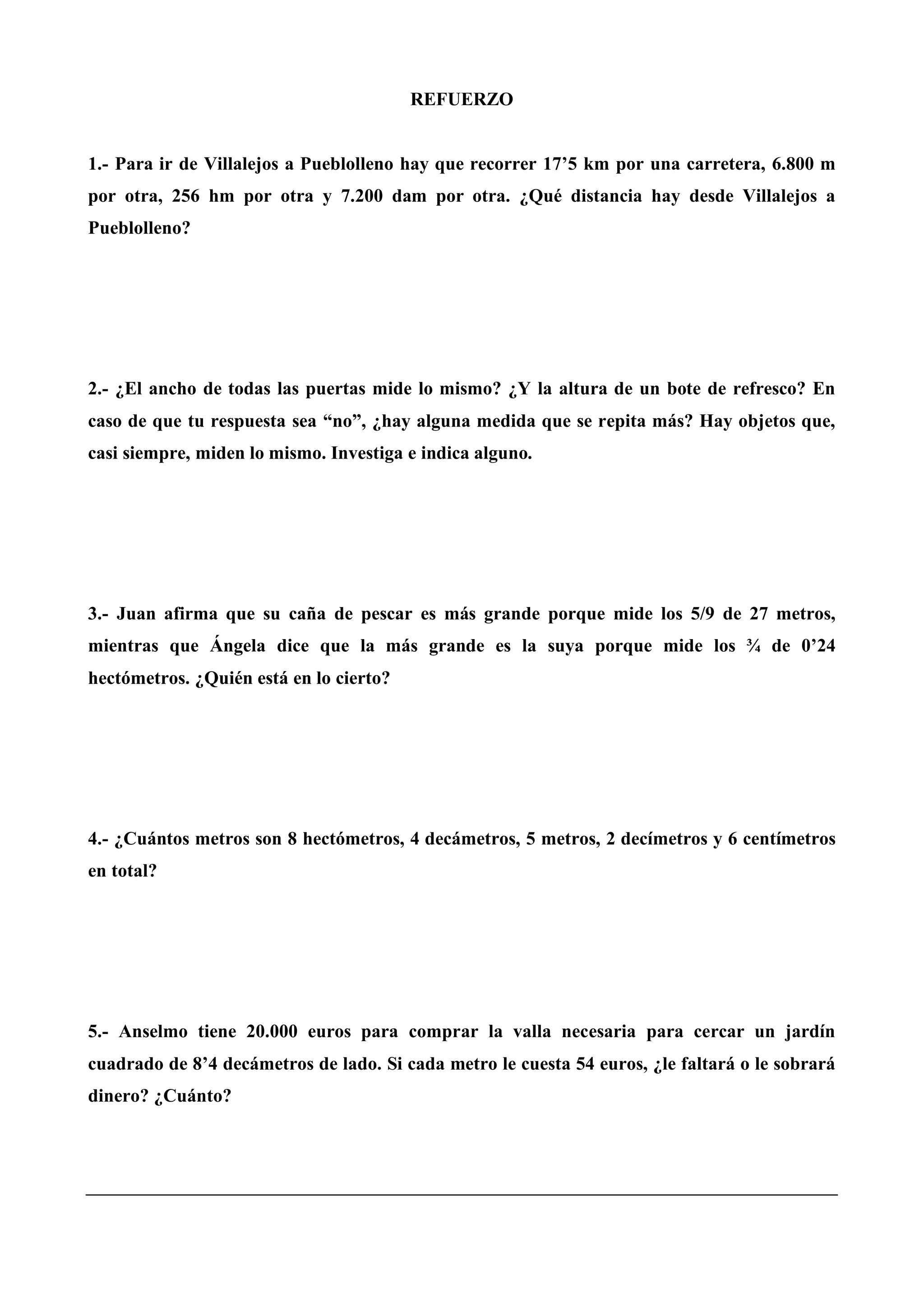 REFUERZO
1.- Para ir de Villalejos a Pueblolleno hay que recorrer 17’5 km por una carretera, 6.800 m
por otra, 256 hm por otra y 7.200 dam por otra. ¿Qué distancia hay desde Villalejos a
Pueblolleno?
2.- ¿El ancho de todas las puertas mide lo mismo? ¿Y la altura de un bote de refresco? En
caso de que tu respuesta sea “no”, ¿hay alguna medida que se repita más? Hay objetos que,
casi siempre, miden lo mismo. Investiga e indica alguno.
3.- Juan afirma que su caña de pescar es más grande porque mide los 5/9 de 27 metros,
mientras que Ángela dice que la más grande es la suya porque mide los ¾ de 0’24
hectómetros. ¿Quién está en lo cierto?
4.- ¿Cuántos metros son 8 hectómetros, 4 decámetros, 5 metros, 2 decímetros y 6 centímetros
en total?
5.- Anselmo tiene 20.000 euros para comprar la valla necesaria para cercar un jardín
cuadrado de 8’4 decámetros de lado. Si cada metro le cuesta 54 euros, ¿le faltará o le sobrará
dinero? ¿Cuánto?
 