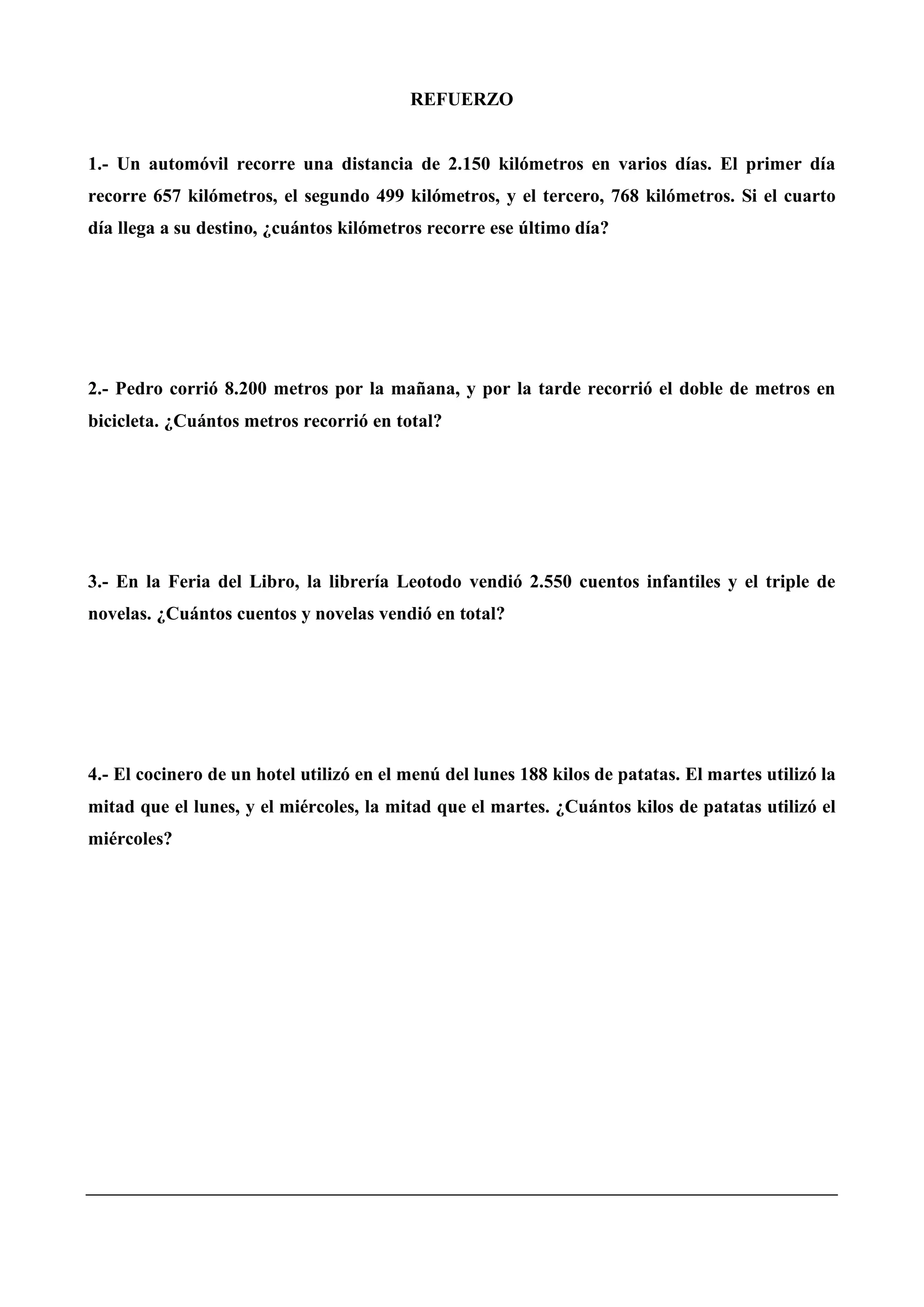 REFUERZO
1.- Un automóvil recorre una distancia de 2.150 kilómetros en varios días. El primer día
recorre 657 kilómetros, el segundo 499 kilómetros, y el tercero, 768 kilómetros. Si el cuarto
día llega a su destino, ¿cuántos kilómetros recorre ese último día?
2.- Pedro corrió 8.200 metros por la mañana, y por la tarde recorrió el doble de metros en
bicicleta. ¿Cuántos metros recorrió en total?
3.- En la Feria del Libro, la librería Leotodo vendió 2.550 cuentos infantiles y el triple de
novelas. ¿Cuántos cuentos y novelas vendió en total?
4.- El cocinero de un hotel utilizó en el menú del lunes 188 kilos de patatas. El martes utilizó la
mitad que el lunes, y el miércoles, la mitad que el martes. ¿Cuántos kilos de patatas utilizó el
miércoles?
 