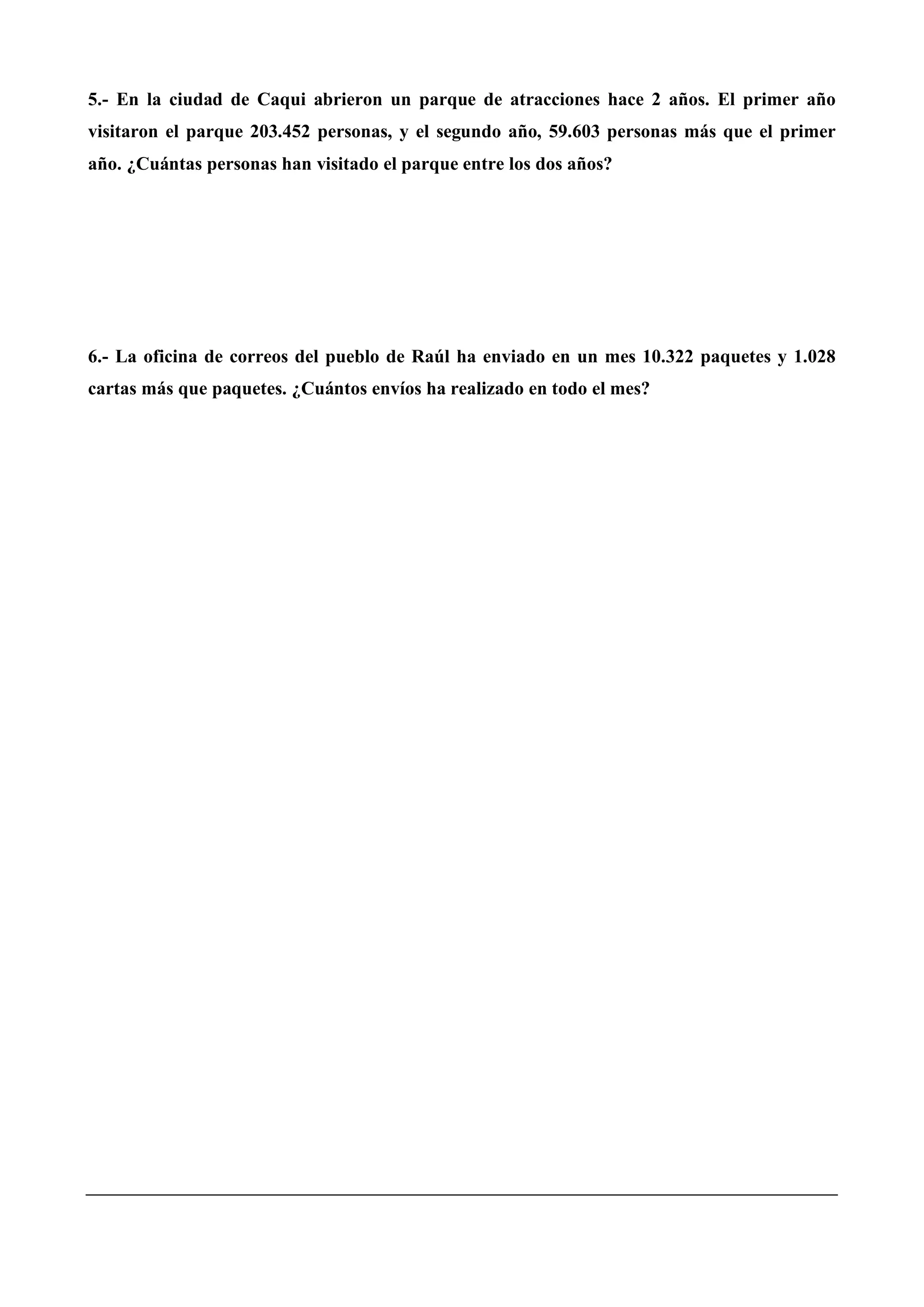 5.- En la ciudad de Caqui abrieron un parque de atracciones hace 2 años. El primer año
visitaron el parque 203.452 personas, y el segundo año, 59.603 personas más que el primer
año. ¿Cuántas personas han visitado el parque entre los dos años?
6.- La oficina de correos del pueblo de Raúl ha enviado en un mes 10.322 paquetes y 1.028
cartas más que paquetes. ¿Cuántos envíos ha realizado en todo el mes?
 