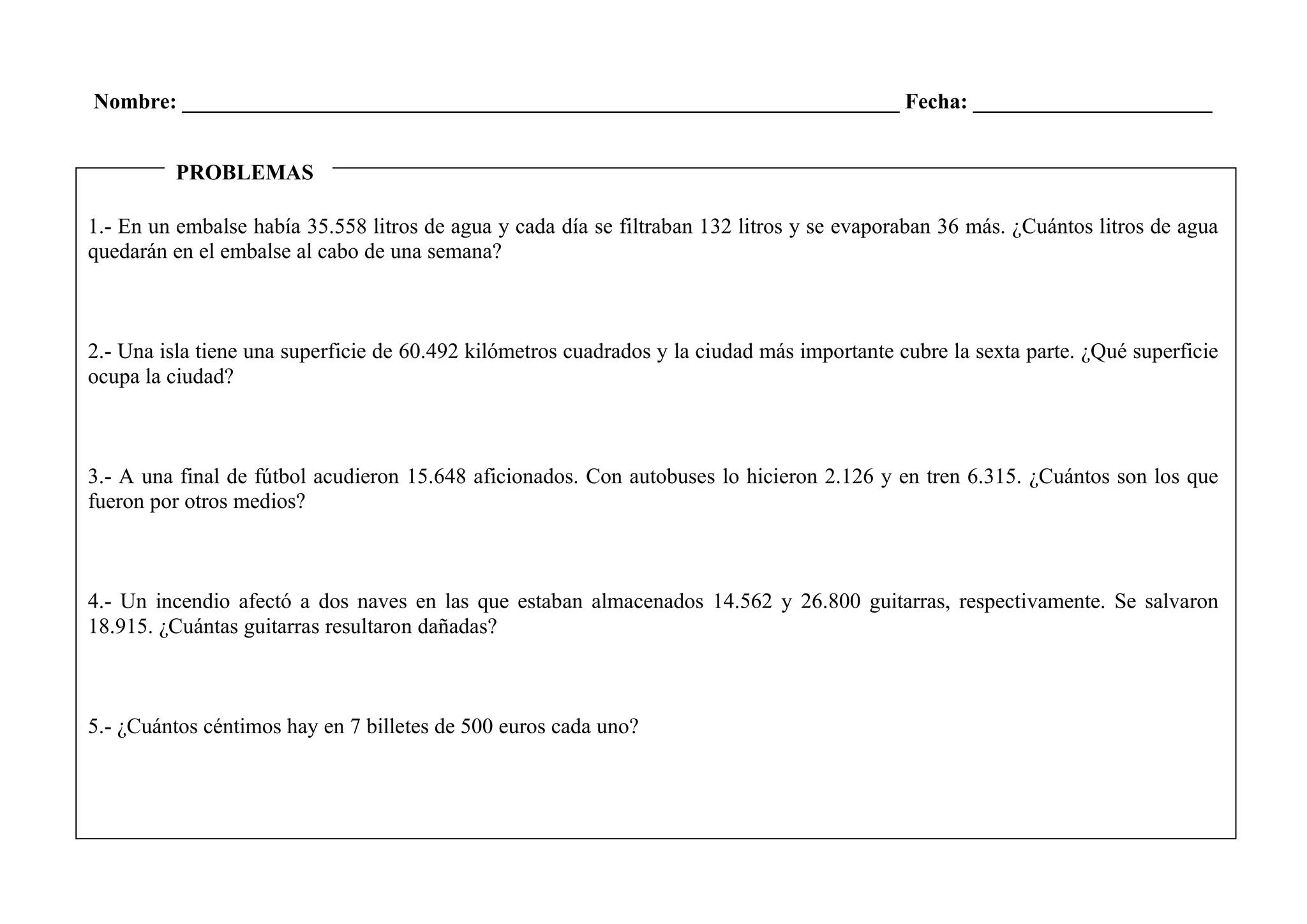 Nombre: __________________________________________________________________ Fecha: ______________________
1.- En un embalse había 35.558 litros de agua y cada día se filtraban 132 litros y se evaporaban 36 más. ¿Cuántos litros de agua
quedarán en el embalse al cabo de una semana?
2.- Una isla tiene una superficie de 60.492 kilómetros cuadrados y la ciudad más importante cubre la sexta parte. ¿Qué superficie
ocupa la ciudad?
3.- A una final de fútbol acudieron 15.648 aficionados. Con autobuses lo hicieron 2.126 y en tren 6.315. ¿Cuántos son los que
fueron por otros medios?
4.- Un incendio afectó a dos naves en las que estaban almacenados 14.562 y 26.800 guitarras, respectivamente. Se salvaron
18.915. ¿Cuántas guitarras resultaron dañadas?
5.- ¿Cuántos céntimos hay en 7 billetes de 500 euros cada uno?
PROBLEMAS
 