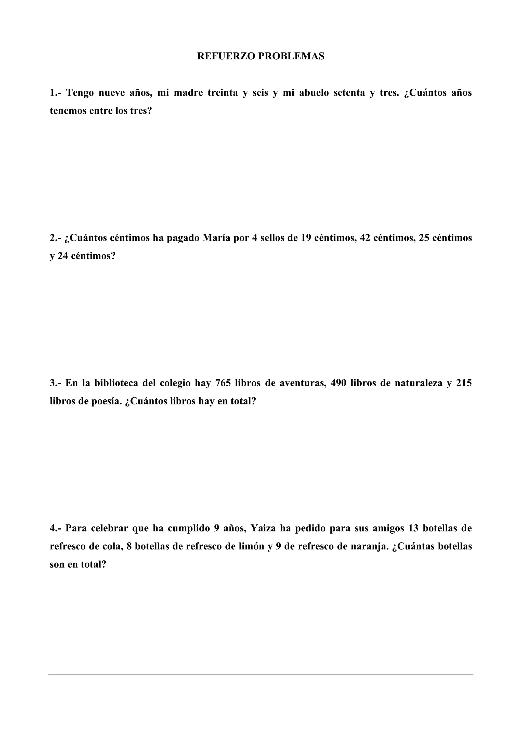 REFUERZO PROBLEMAS
1.- Tengo nueve años, mi madre treinta y seis y mi abuelo setenta y tres. ¿Cuántos años
tenemos entre los tres?
2.- ¿Cuántos céntimos ha pagado María por 4 sellos de 19 céntimos, 42 céntimos, 25 céntimos
y 24 céntimos?
3.- En la biblioteca del colegio hay 765 libros de aventuras, 490 libros de naturaleza y 215
libros de poesía. ¿Cuántos libros hay en total?
4.- Para celebrar que ha cumplido 9 años, Yaiza ha pedido para sus amigos 13 botellas de
refresco de cola, 8 botellas de refresco de limón y 9 de refresco de naranja. ¿Cuántas botellas
son en total?
 