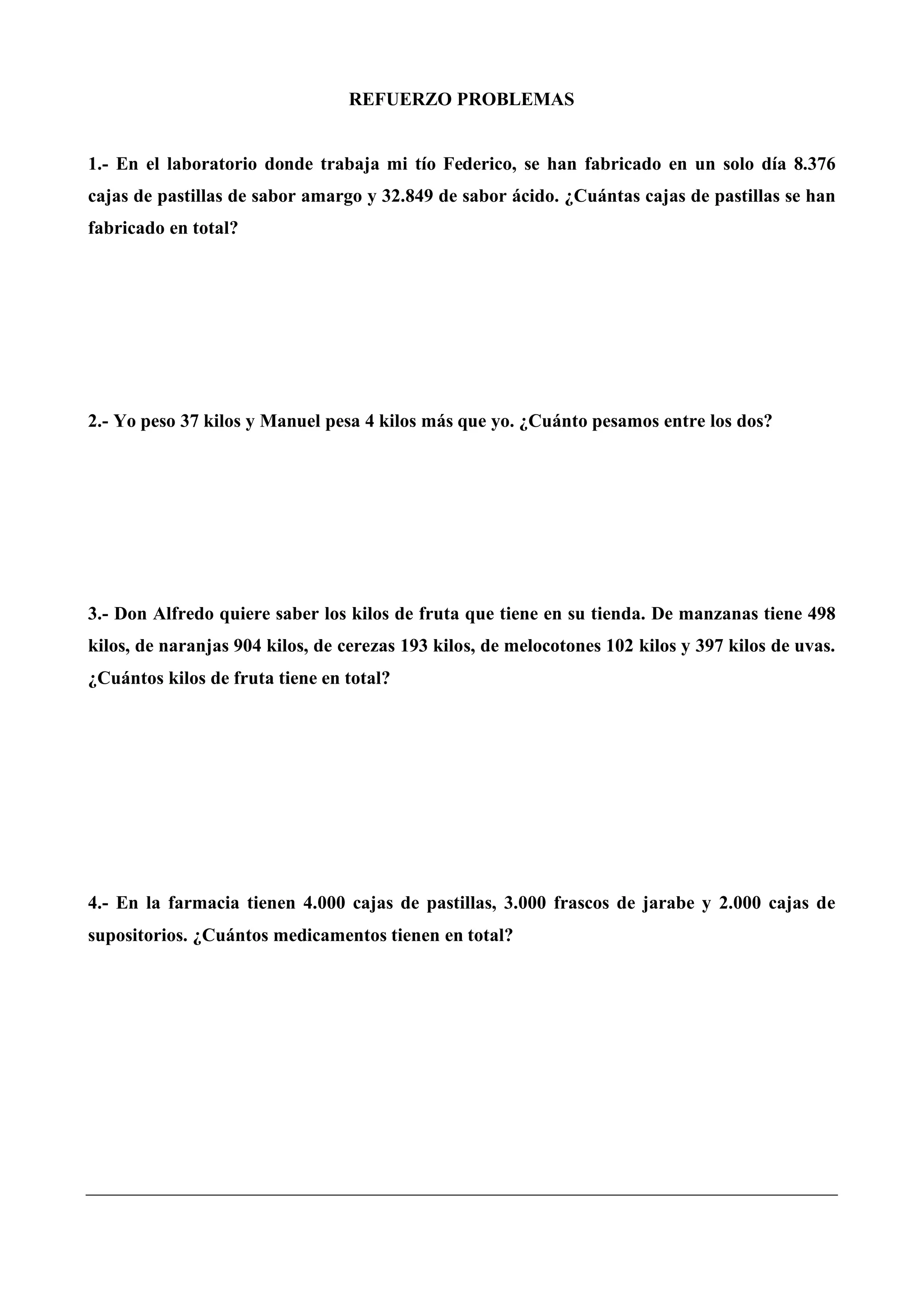 REFUERZO PROBLEMAS
1.- En el laboratorio donde trabaja mi tío Federico, se han fabricado en un solo día 8.376
cajas de pastillas de sabor amargo y 32.849 de sabor ácido. ¿Cuántas cajas de pastillas se han
fabricado en total?
2.- Yo peso 37 kilos y Manuel pesa 4 kilos más que yo. ¿Cuánto pesamos entre los dos?
3.- Don Alfredo quiere saber los kilos de fruta que tiene en su tienda. De manzanas tiene 498
kilos, de naranjas 904 kilos, de cerezas 193 kilos, de melocotones 102 kilos y 397 kilos de uvas.
¿Cuántos kilos de fruta tiene en total?
4.- En la farmacia tienen 4.000 cajas de pastillas, 3.000 frascos de jarabe y 2.000 cajas de
supositorios. ¿Cuántos medicamentos tienen en total?
 
