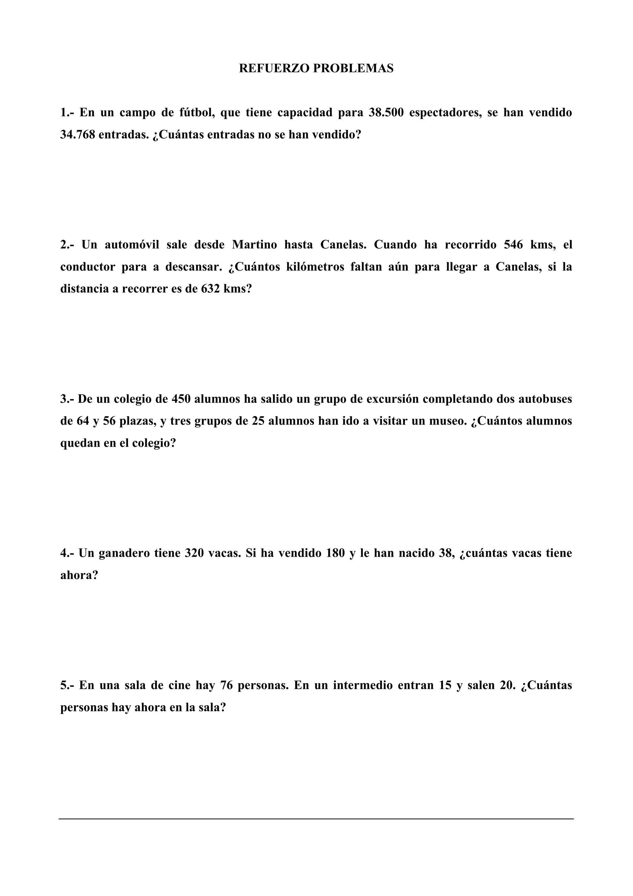 REFUERZO PROBLEMAS
1.- En un campo de fútbol, que tiene capacidad para 38.500 espectadores, se han vendido
34.768 entradas. ¿Cuántas entradas no se han vendido?
2.- Un automóvil sale desde Martino hasta Canelas. Cuando ha recorrido 546 kms, el
conductor para a descansar. ¿Cuántos kilómetros faltan aún para llegar a Canelas, si la
distancia a recorrer es de 632 kms?
3.- De un colegio de 450 alumnos ha salido un grupo de excursión completando dos autobuses
de 64 y 56 plazas, y tres grupos de 25 alumnos han ido a visitar un museo. ¿Cuántos alumnos
quedan en el colegio?
4.- Un ganadero tiene 320 vacas. Si ha vendido 180 y le han nacido 38, ¿cuántas vacas tiene
ahora?
5.- En una sala de cine hay 76 personas. En un intermedio entran 15 y salen 20. ¿Cuántas
personas hay ahora en la sala?
 