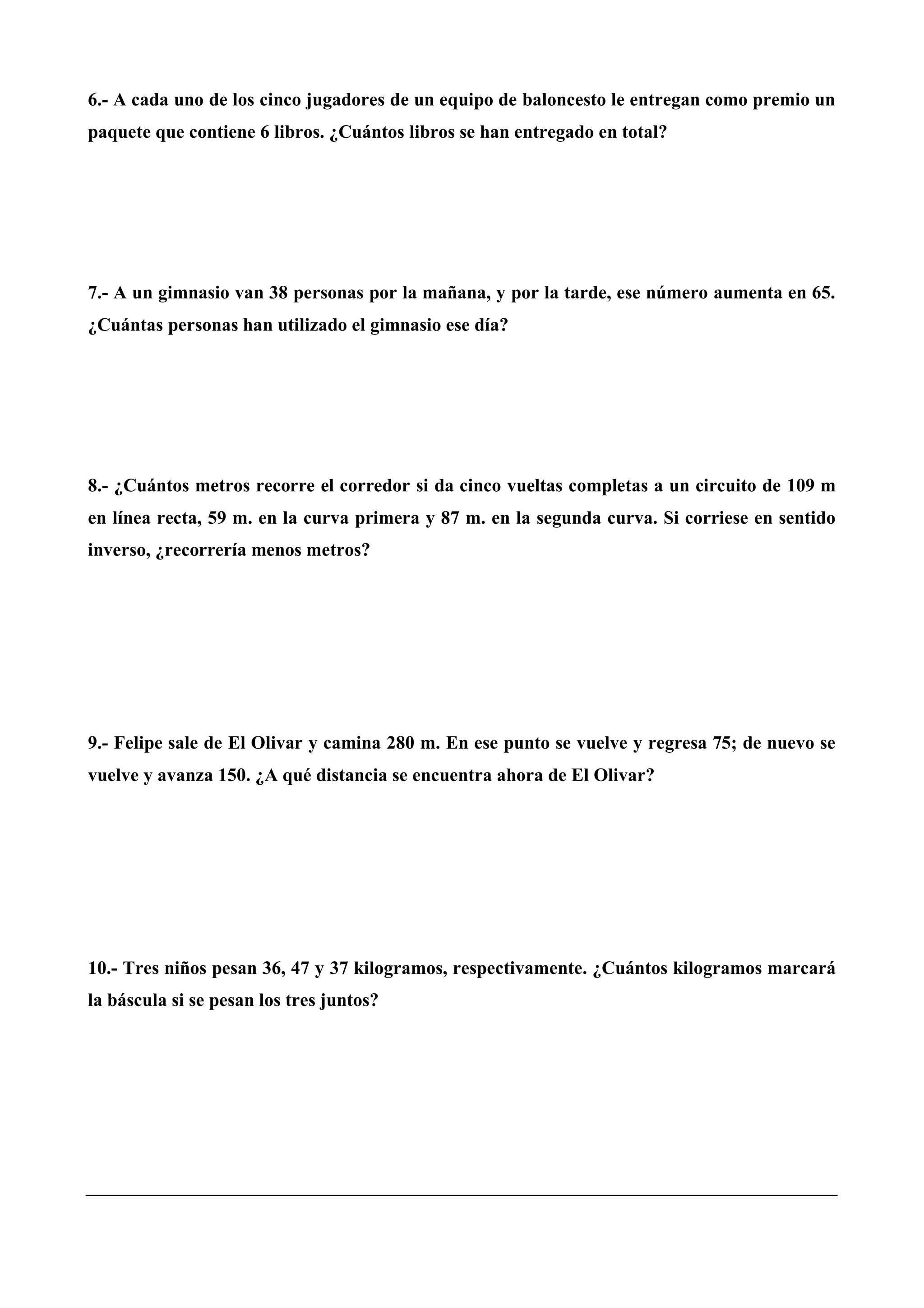 6.- A cada uno de los cinco jugadores de un equipo de baloncesto le entregan como premio un
paquete que contiene 6 libros. ¿Cuántos libros se han entregado en total?
7.- A un gimnasio van 38 personas por la mañana, y por la tarde, ese número aumenta en 65.
¿Cuántas personas han utilizado el gimnasio ese día?
8.- ¿Cuántos metros recorre el corredor si da cinco vueltas completas a un circuito de 109 m
en línea recta, 59 m. en la curva primera y 87 m. en la segunda curva. Si corriese en sentido
inverso, ¿recorrería menos metros?
9.- Felipe sale de El Olivar y camina 280 m. En ese punto se vuelve y regresa 75; de nuevo se
vuelve y avanza 150. ¿A qué distancia se encuentra ahora de El Olivar?
10.- Tres niños pesan 36, 47 y 37 kilogramos, respectivamente. ¿Cuántos kilogramos marcará
la báscula si se pesan los tres juntos?
 