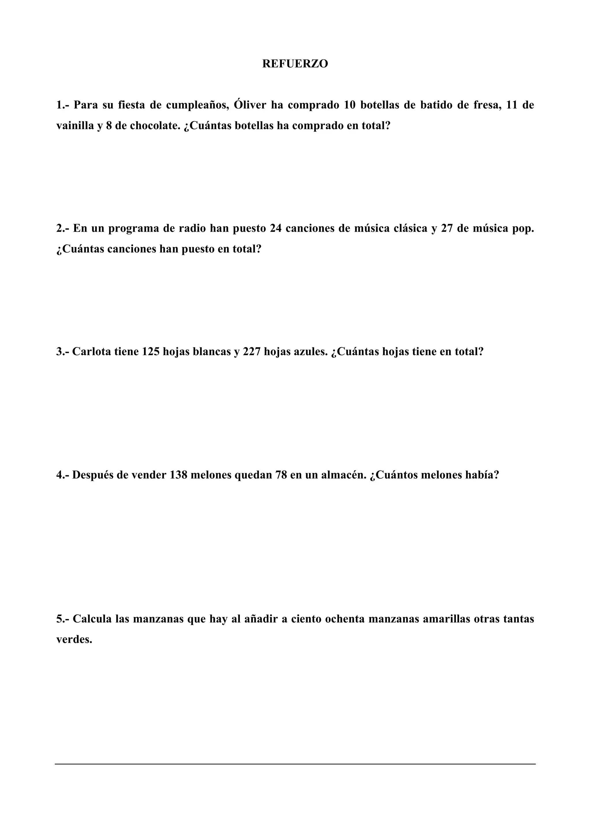 REFUERZO
1.- Para su fiesta de cumpleaños, Óliver ha comprado 10 botellas de batido de fresa, 11 de
vainilla y 8 de chocolate. ¿Cuántas botellas ha comprado en total?
2.- En un programa de radio han puesto 24 canciones de música clásica y 27 de música pop.
¿Cuántas canciones han puesto en total?
3.- Carlota tiene 125 hojas blancas y 227 hojas azules. ¿Cuántas hojas tiene en total?
4.- Después de vender 138 melones quedan 78 en un almacén. ¿Cuántos melones había?
5.- Calcula las manzanas que hay al añadir a ciento ochenta manzanas amarillas otras tantas
verdes.
 