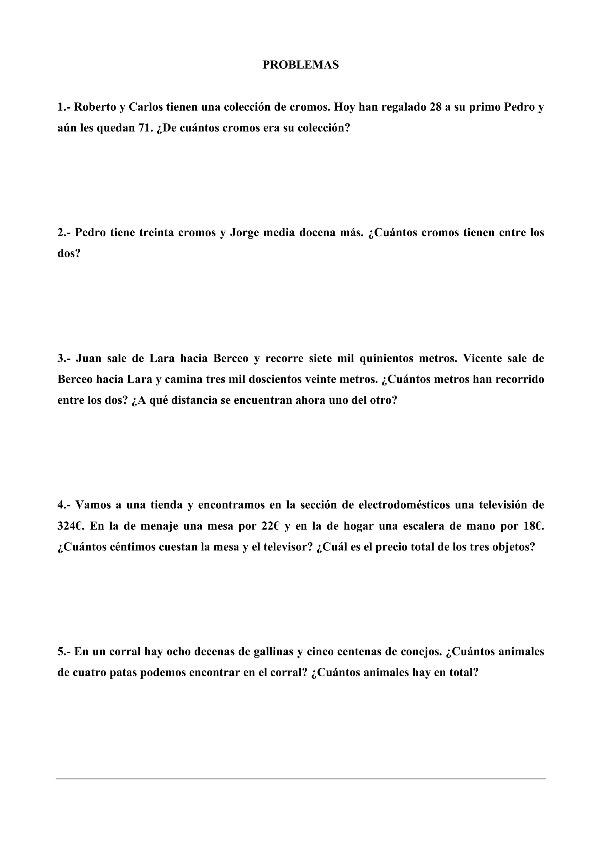 PROBLEMAS
1.- Roberto y Carlos tienen una colección de cromos. Hoy han regalado 28 a su primo Pedro y
aún les quedan 71. ¿De cuántos cromos era su colección?
2.- Pedro tiene treinta cromos y Jorge media docena más. ¿Cuántos cromos tienen entre los
dos?
3.- Juan sale de Lara hacia Berceo y recorre siete mil quinientos metros. Vicente sale de
Berceo hacia Lara y camina tres mil doscientos veinte metros. ¿Cuántos metros han recorrido
entre los dos? ¿A qué distancia se encuentran ahora uno del otro?
4.- Vamos a una tienda y encontramos en la sección de electrodomésticos una televisión de
324€. En la de menaje una mesa por 22€ y en la de hogar una escalera de mano por 18€.
¿Cuántos céntimos cuestan la mesa y el televisor? ¿Cuál es el precio total de los tres objetos?
5.- En un corral hay ocho decenas de gallinas y cinco centenas de conejos. ¿Cuántos animales
de cuatro patas podemos encontrar en el corral? ¿Cuántos animales hay en total?
 