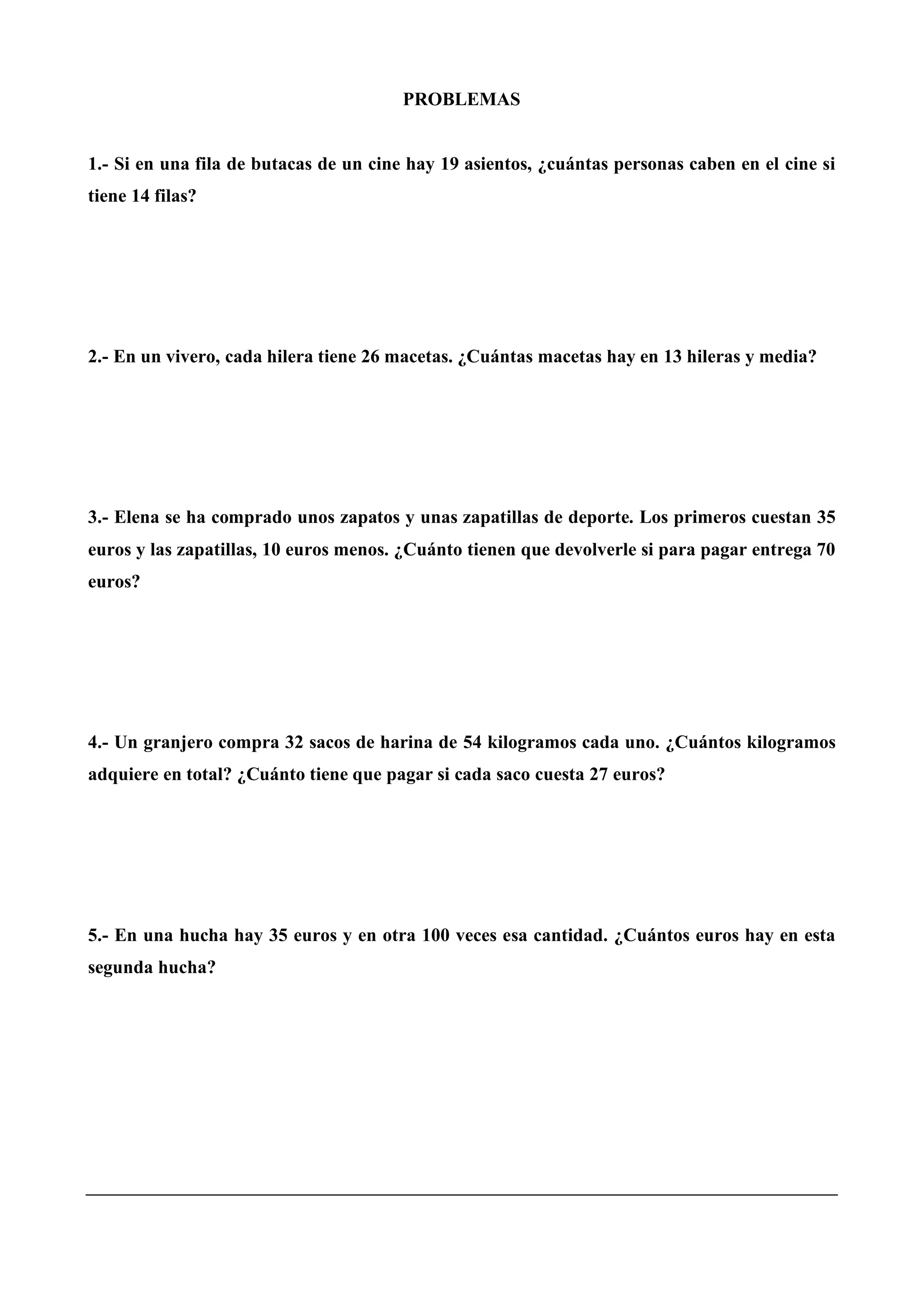 PROBLEMAS
1.- Si en una fila de butacas de un cine hay 19 asientos, ¿cuántas personas caben en el cine si
tiene 14 filas?
2.- En un vivero, cada hilera tiene 26 macetas. ¿Cuántas macetas hay en 13 hileras y media?
3.- Elena se ha comprado unos zapatos y unas zapatillas de deporte. Los primeros cuestan 35
euros y las zapatillas, 10 euros menos. ¿Cuánto tienen que devolverle si para pagar entrega 70
euros?
4.- Un granjero compra 32 sacos de harina de 54 kilogramos cada uno. ¿Cuántos kilogramos
adquiere en total? ¿Cuánto tiene que pagar si cada saco cuesta 27 euros?
5.- En una hucha hay 35 euros y en otra 100 veces esa cantidad. ¿Cuántos euros hay en esta
segunda hucha?
 